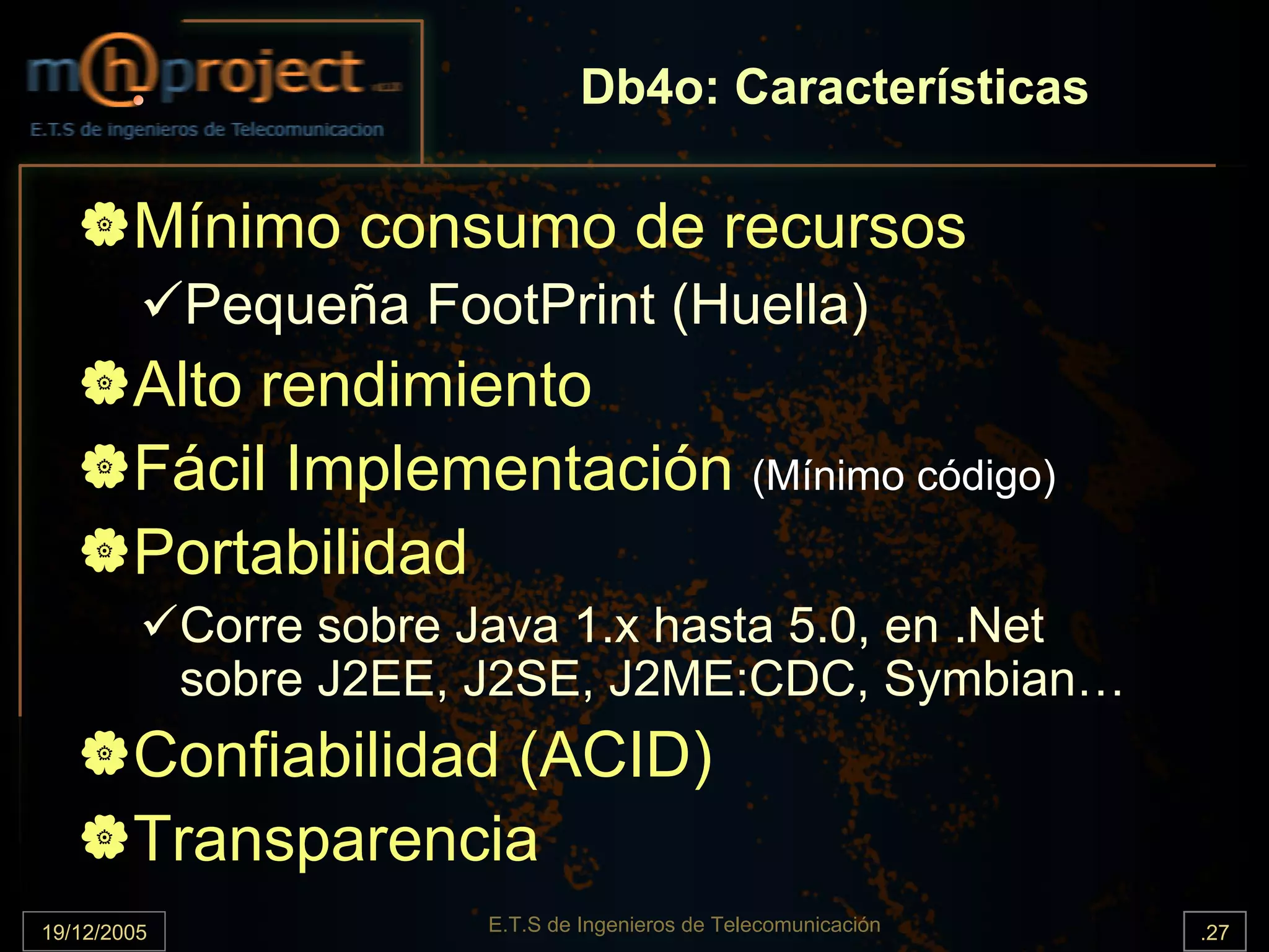 Db4o: Características

        Mínimo consumo de recursos
             Pequeña FootPrint (Huella)
        Alto rendimiento
        Fácil Implementación (Mínimo código)
        Portabilidad
             Corre sobre Java 1.x hasta 5.0, en .Net
             sobre J2EE, J2SE, J2ME:CDC, Symbian…
        Confiabilidad (ACID)
        Transparencia
19/12/2005               E.T.S de Ingenieros de Telecomunicación   .27
 