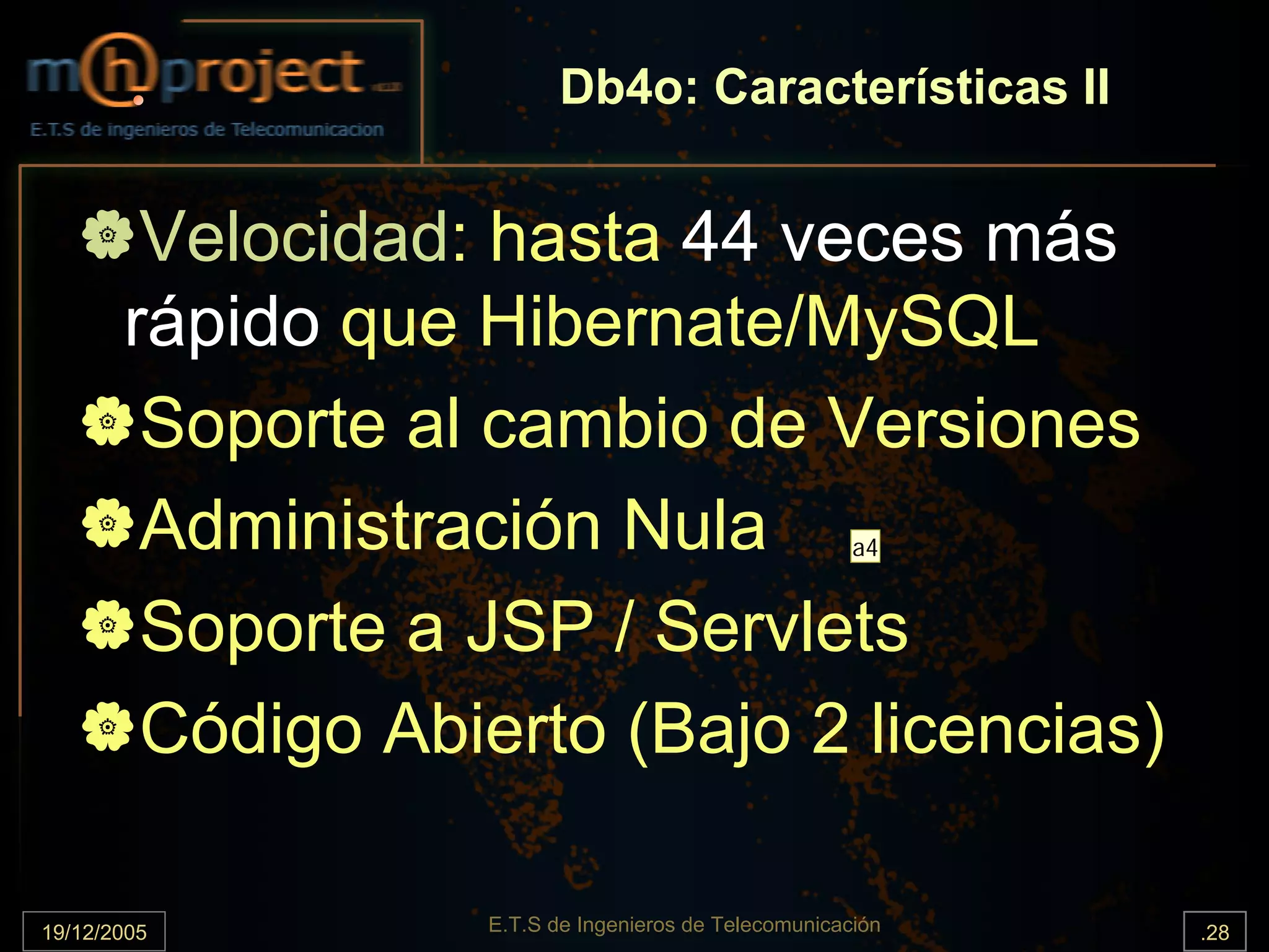 Db4o: Características II


        Velocidad: hasta 44 veces más
       rápido que Hibernate/MySQL
        Soporte al cambio de Versiones
        Administración Nula                           a4


        Soporte a JSP / Servlets
        Código Abierto (Bajo 2 licencias)

19/12/2005        E.T.S de Ingenieros de Telecomunicación   .28
 