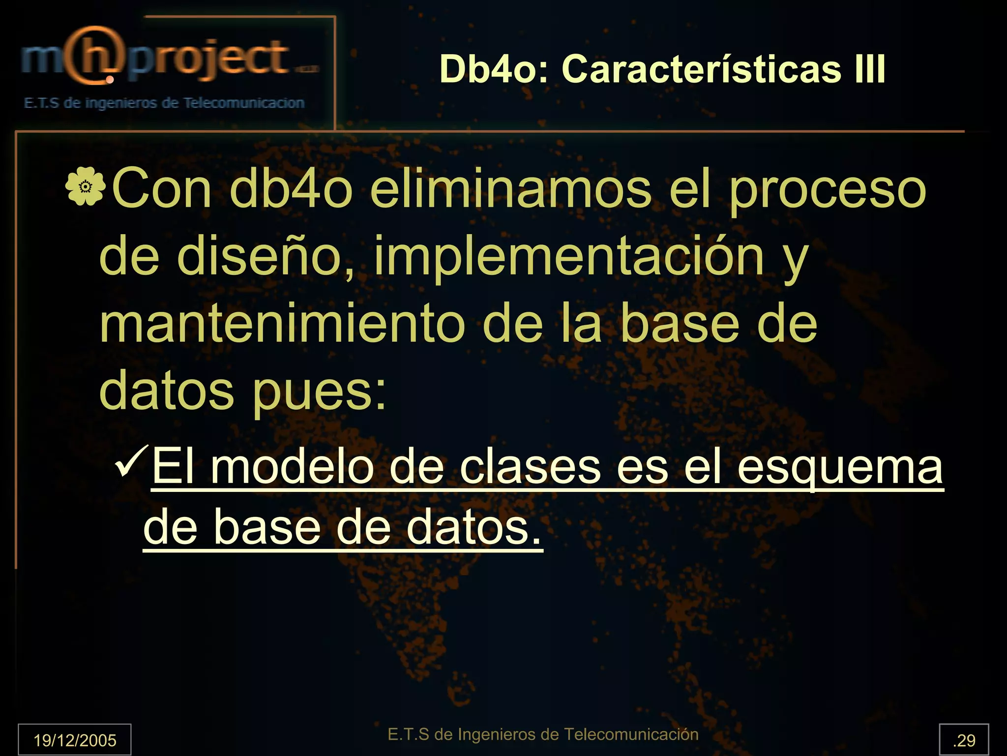 Db4o: Características III


       Con db4o eliminamos el proceso
       de diseño, implementación y
       mantenimiento de la base de
       datos pues:
             El modelo de clases es el esquema
             de base de datos.



19/12/2005             E.T.S de Ingenieros de Telecomunicación   .29
 