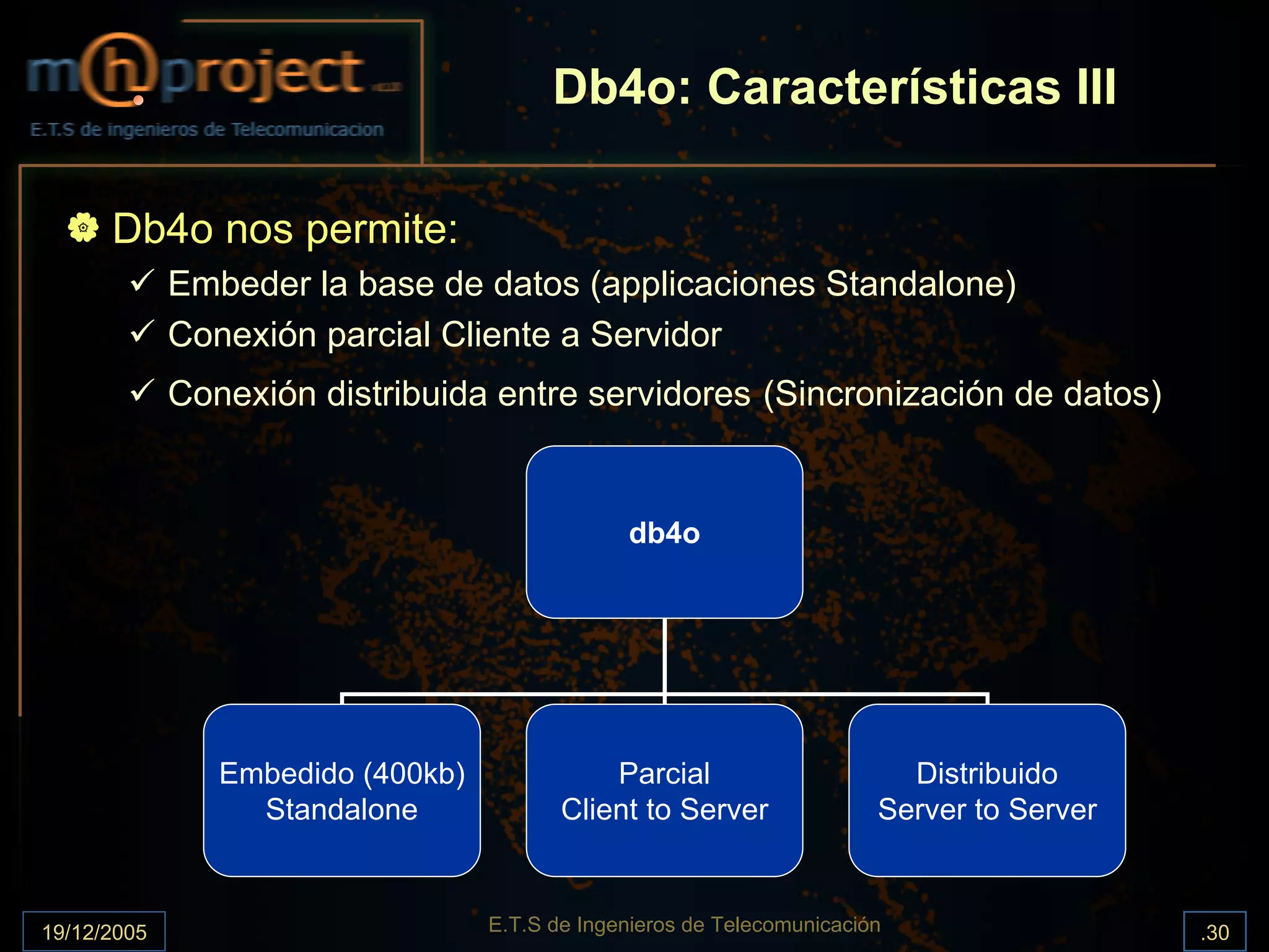 Db4o: Características III

      Db4o nos permite:
             Embeder la base de datos (applicaciones Standalone)
             Conexión parcial Cliente a Servidor
             Conexión distribuida entre servidores (Sincronización de datos)


                                                db4o




                Embedido (400kb)              Parcial                      Distribuido
                  Standalone              Client to Server               Server to Server



19/12/2005                         E.T.S de Ingenieros de Telecomunicación                  .30
 