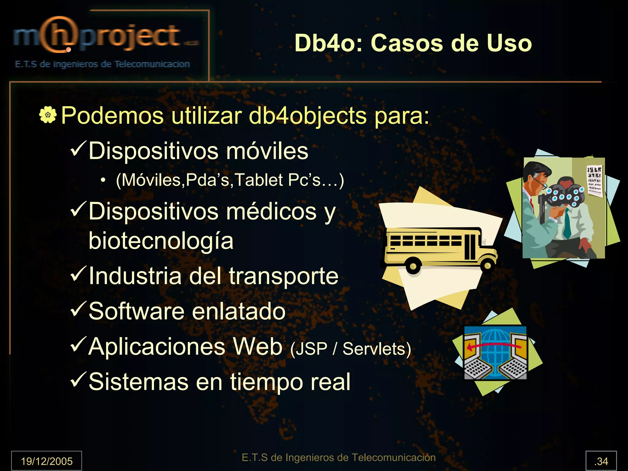 Db4o: Casos de Uso

       Podemos utilizar db4objects para:
         Dispositivos móviles
              • (Móviles,Pda’s,Tablet Pc’s…)
             Dispositivos médicos y
             biotecnología
             Industria del transporte
             Software enlatado
             Aplicaciones Web (JSP / Servlets)
             Sistemas en tiempo real


19/12/2005                     E.T.S de Ingenieros de Telecomunicación   .34
 