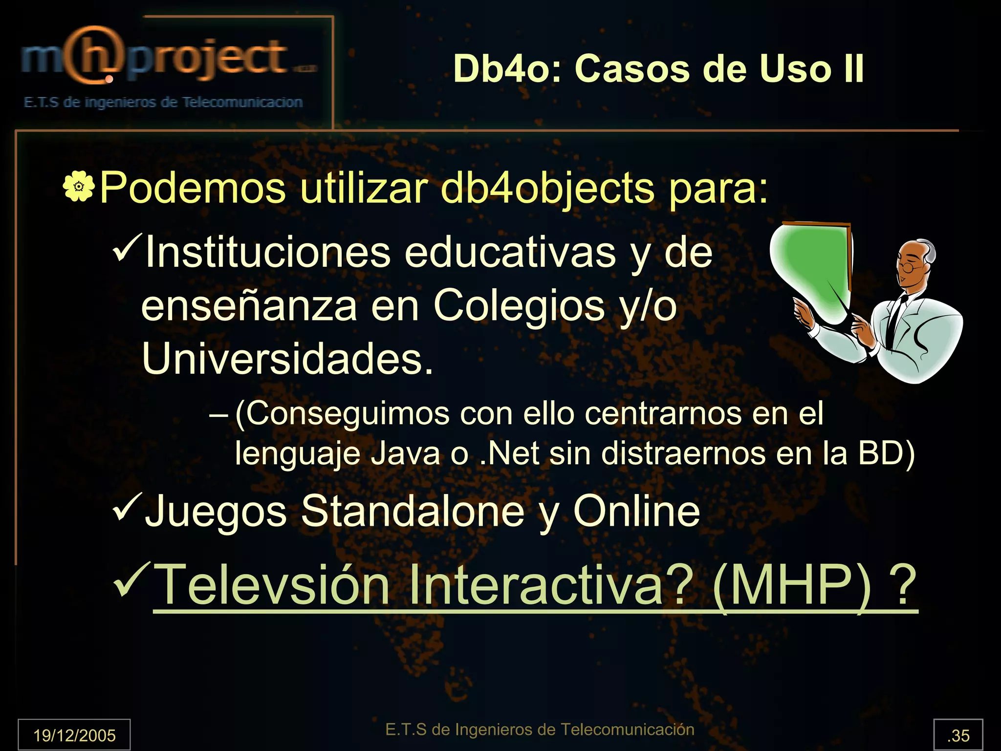 Db4o: Casos de Uso II


       Podemos utilizar db4objects para:
         Instituciones educativas y de
        enseñanza en Colegios y/o
        Universidades.
                – (Conseguimos con ello centrarnos en el
                  lenguaje Java o .Net sin distraernos en la BD)
             Juegos Standalone y Online
             Televsión Interactiva? (MHP) ?

19/12/2005                 E.T.S de Ingenieros de Telecomunicación   .35
 