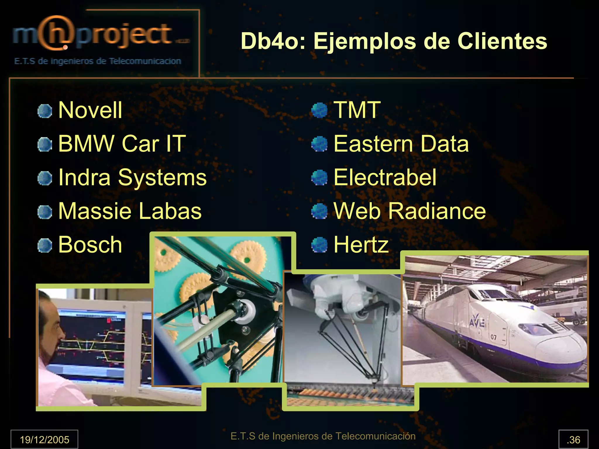 Db4o: Ejemplos de Clientes

       Novell                               TMT
       BMW Car IT                           Eastern Data
       Indra Systems                        Electrabel
       Massie Labas                         Web Radiance
       Bosch                                Hertz




19/12/2005             E.T.S de Ingenieros de Telecomunicación   .36
 