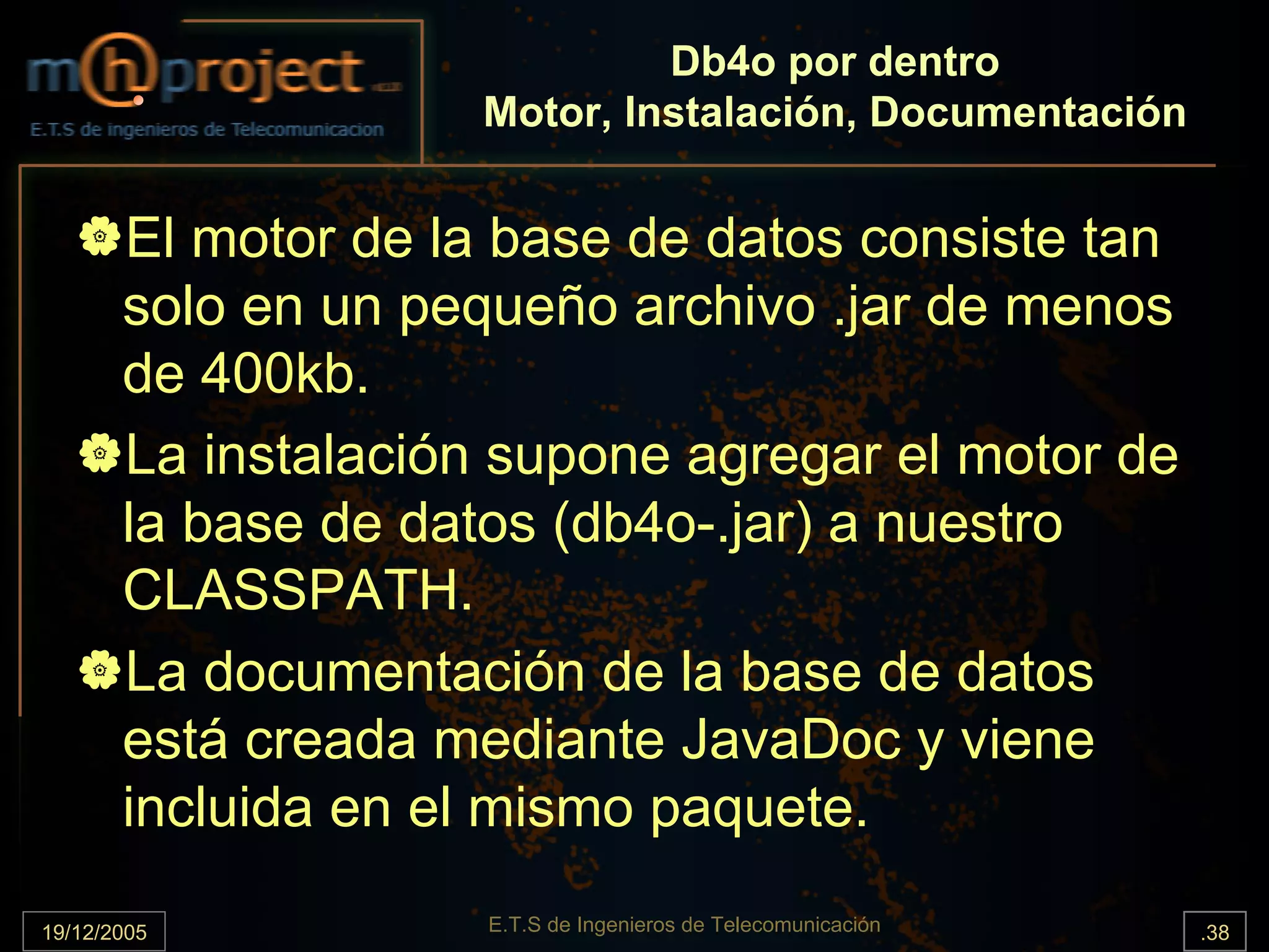 Db4o por dentro
                    Motor, Instalación, Documentación


       El motor de la base de datos consiste tan
       solo en un pequeño archivo .jar de menos
       de 400kb.
       La instalación supone agregar el motor de
       la base de datos (db4o-.jar) a nuestro
       CLASSPATH.
       La documentación de la base de datos
       está creada mediante JavaDoc y viene
       incluida en el mismo paquete.

19/12/2005           E.T.S de Ingenieros de Telecomunicación   .38
 