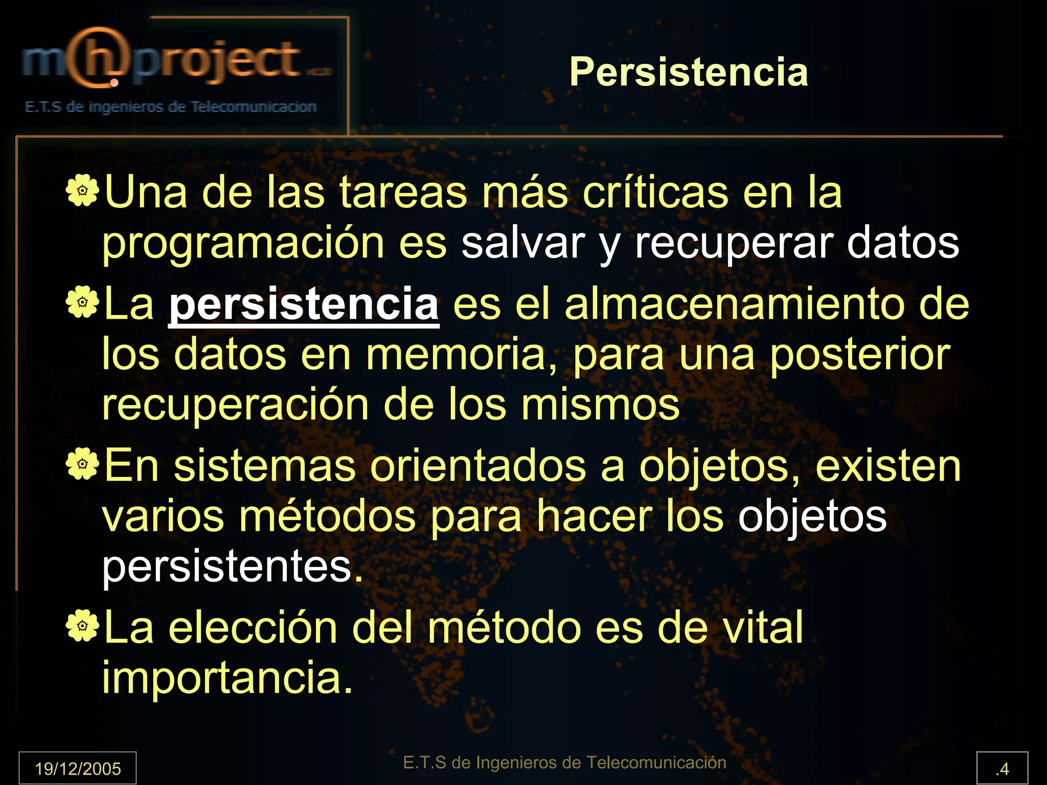 Persistencia

       Una de las tareas más críticas en la
       programación es salvar y recuperar datos
       La persistencia es el almacenamiento de
       los datos en memoria, para una posterior
       recuperación de los mismos
       En sistemas orientados a objetos, existen
       varios métodos para hacer los objetos
       persistentes.
       La elección del método es de vital
       importancia.
19/12/2005           E.T.S de Ingenieros de Telecomunicación   .4
 