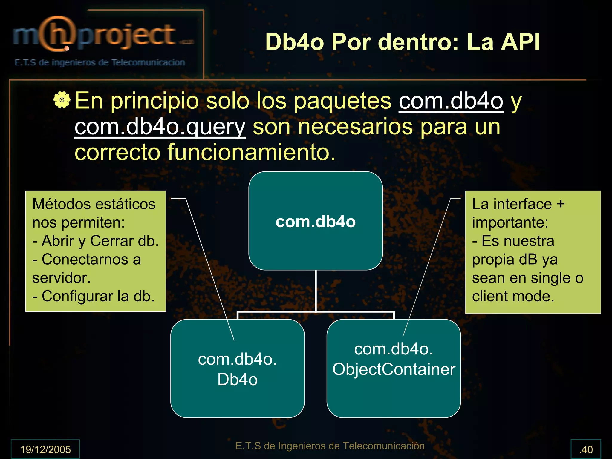 Db4o Por dentro: La API

             En principio solo los paquetes com.db4o y
             com.db4o.query son necesarios para un
             correcto funcionamiento.

  Métodos estáticos                                                    La interface +
  nos permiten:                      com.db4o                          importante:
  - Abrir y Cerrar db.                                                 - Es nuestra
  - Conectarnos a                                                      propia dB ya
  servidor.                                                            sean en single o
  - Configurar la db.                                                  client mode.


                                                  com.db4o.
                         com.db4o.
                                                ObjectContainer
                           Db4o


19/12/2005                   E.T.S de Ingenieros de Telecomunicación                  .40
 