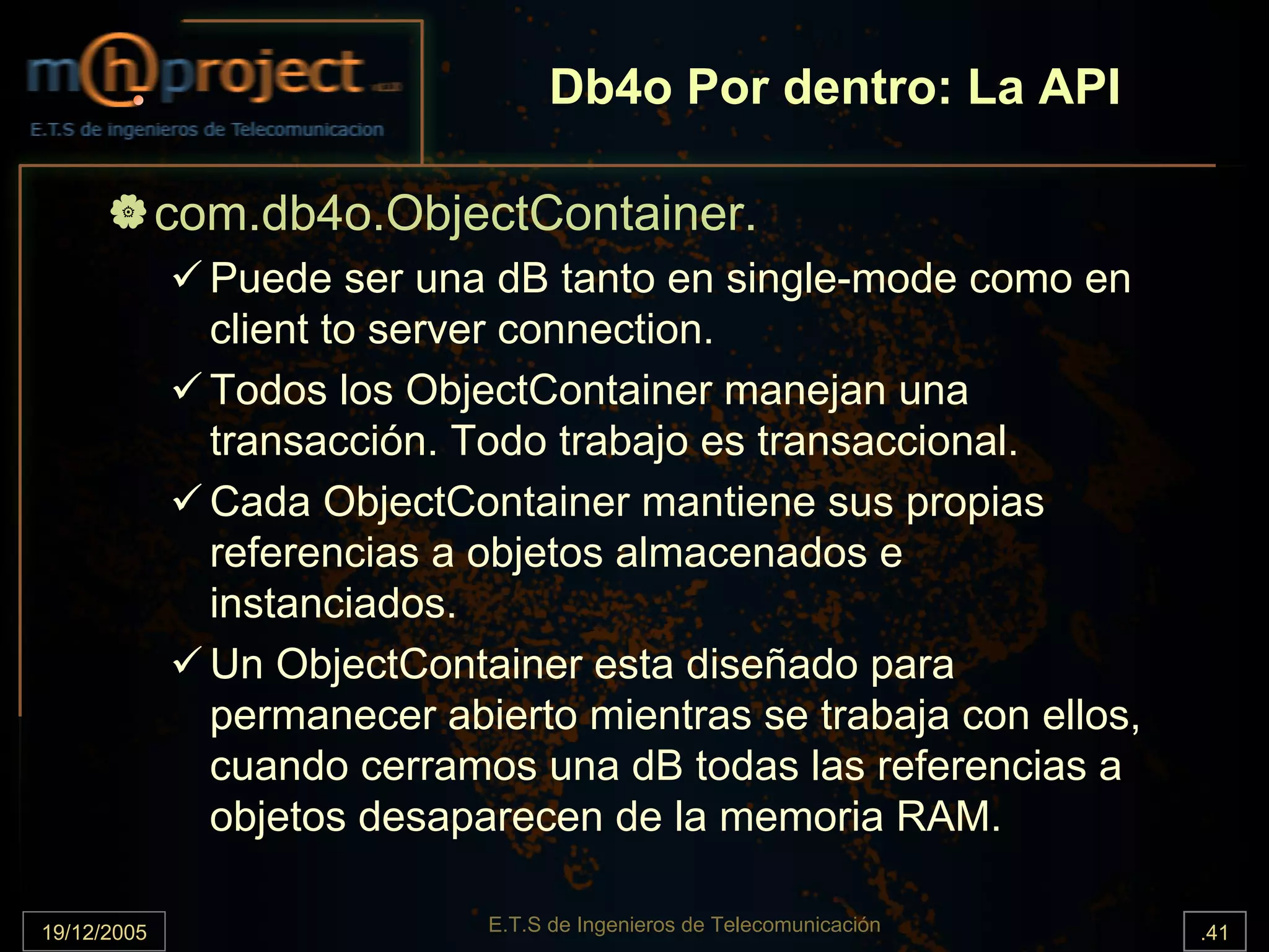 Db4o Por dentro: La API

             com.db4o.ObjectContainer.
               Puede ser una dB tanto en single-mode como en
               client to server connection.
               Todos los ObjectContainer manejan una
               transacción. Todo trabajo es transaccional.
               Cada ObjectContainer mantiene sus propias
               referencias a objetos almacenados e
               instanciados.
               Un ObjectContainer esta diseñado para
               permanecer abierto mientras se trabaja con ellos,
               cuando cerramos una dB todas las referencias a
               objetos desaparecen de la memoria RAM.

19/12/2005                   E.T.S de Ingenieros de Telecomunicación   .41
 