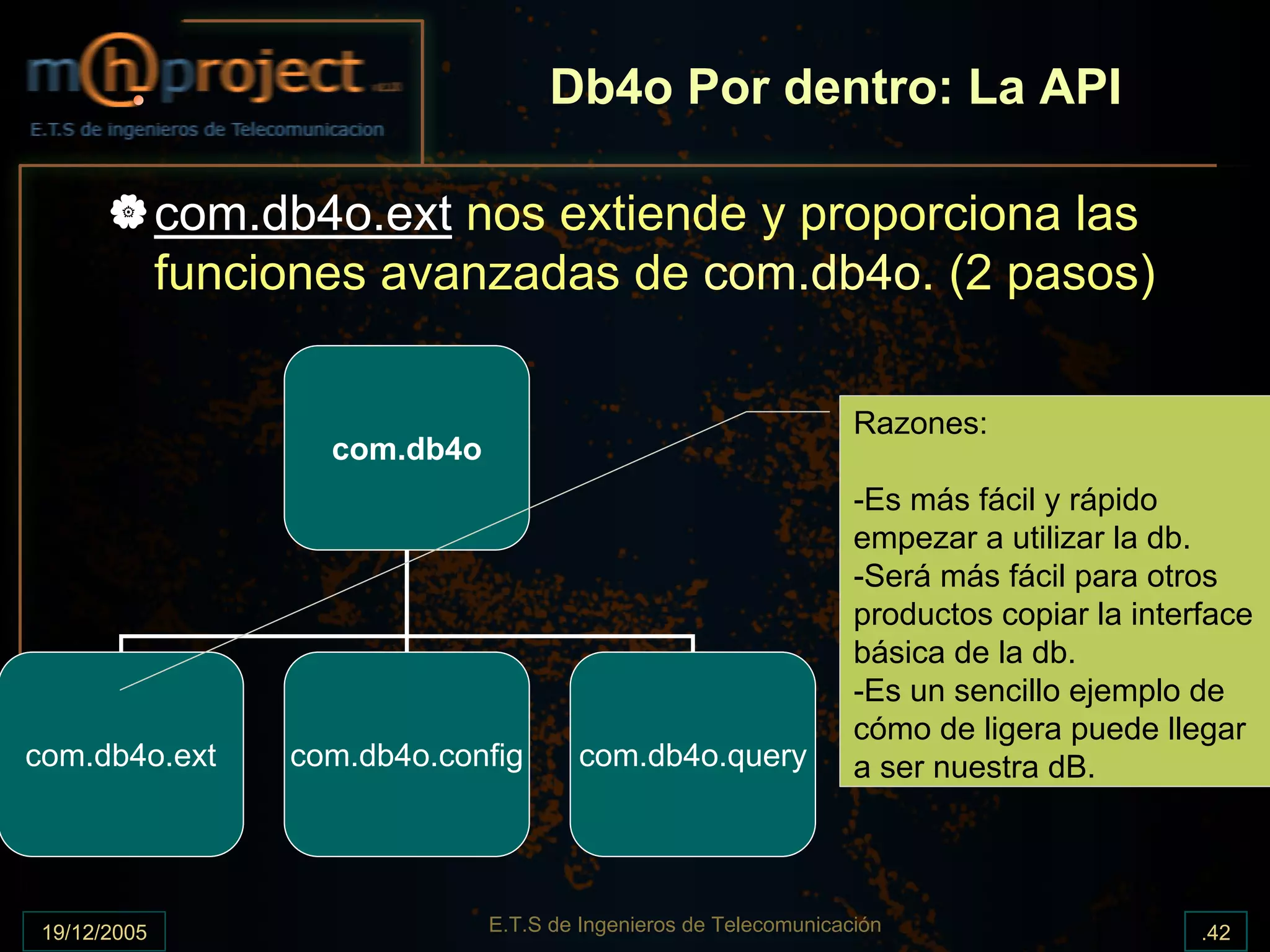 Db4o Por dentro: La API

              com.db4o.ext nos extiende y proporciona las
              funciones avanzadas de com.db4o. (2 pasos)

                                                                    Razones:
                     com.db4o
                                                                    -Es más fácil y rápido
                                                                    empezar a utilizar la db.
                                                                    -Será más fácil para otros
                                                                    productos copiar la interface
                                                                    básica de la db.
                                                                    -Es un sencillo ejemplo de
                                                                    cómo de ligera puede llegar
com.db4o.ext       com.db4o.config      com.db4o.query              a ser nuestra dB.




 19/12/2005                     E.T.S de Ingenieros de Telecomunicación                      .42
 