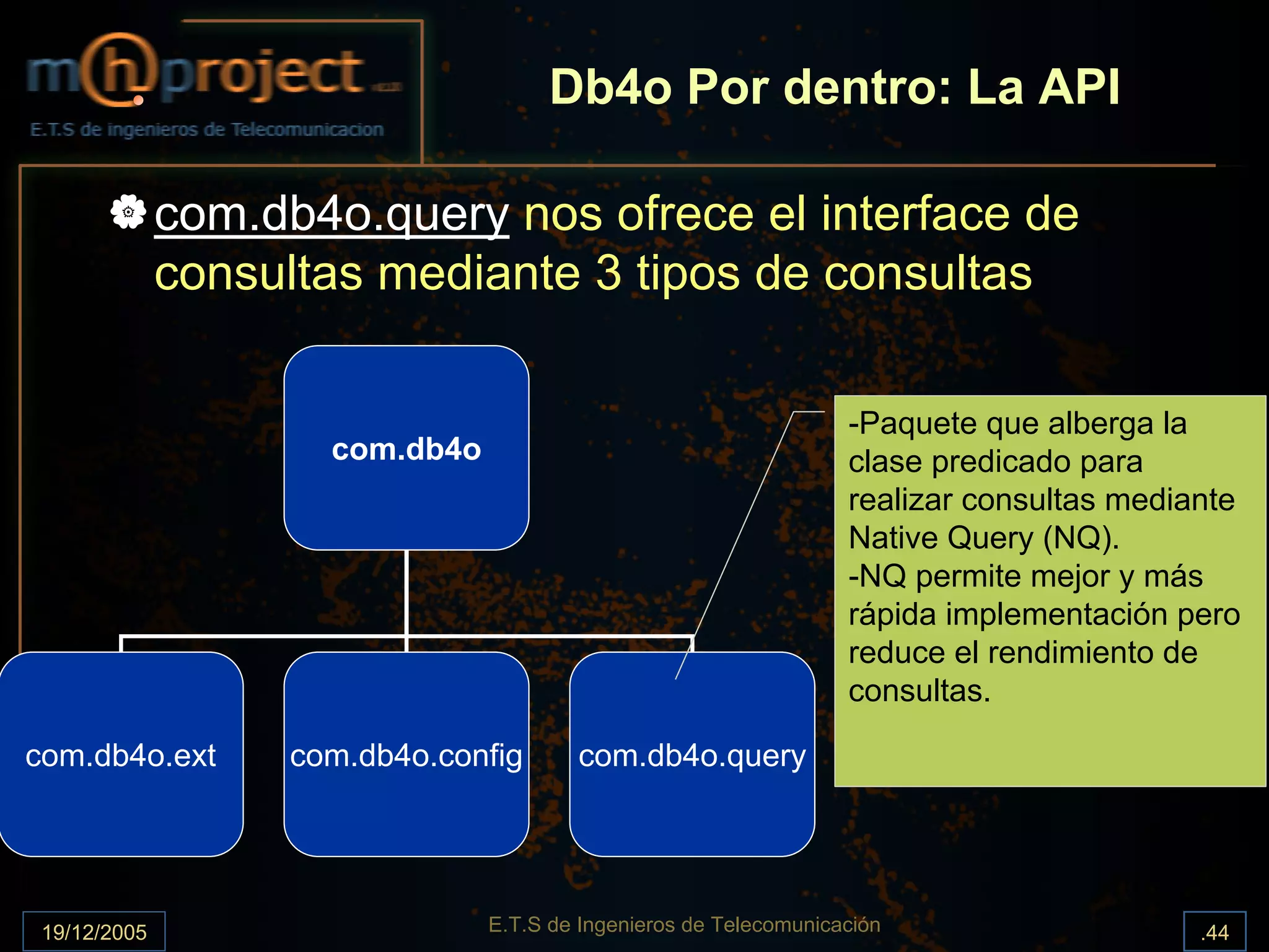 Db4o Por dentro: La API

              com.db4o.query nos ofrece el interface de
              consultas mediante 3 tipos de consultas

                                                                    -Paquete que alberga la
                      com.db4o                                      clase predicado para
                                                                    realizar consultas mediante
                                                                    Native Query (NQ).
                                                                    -NQ permite mejor y más
                                                                    rápida implementación pero
                                                                    reduce el rendimiento de
                                                                    consultas.

com.db4o.ext        com.db4o.config      com.db4o.query




 19/12/2005                      E.T.S de Ingenieros de Telecomunicación                    .44
 