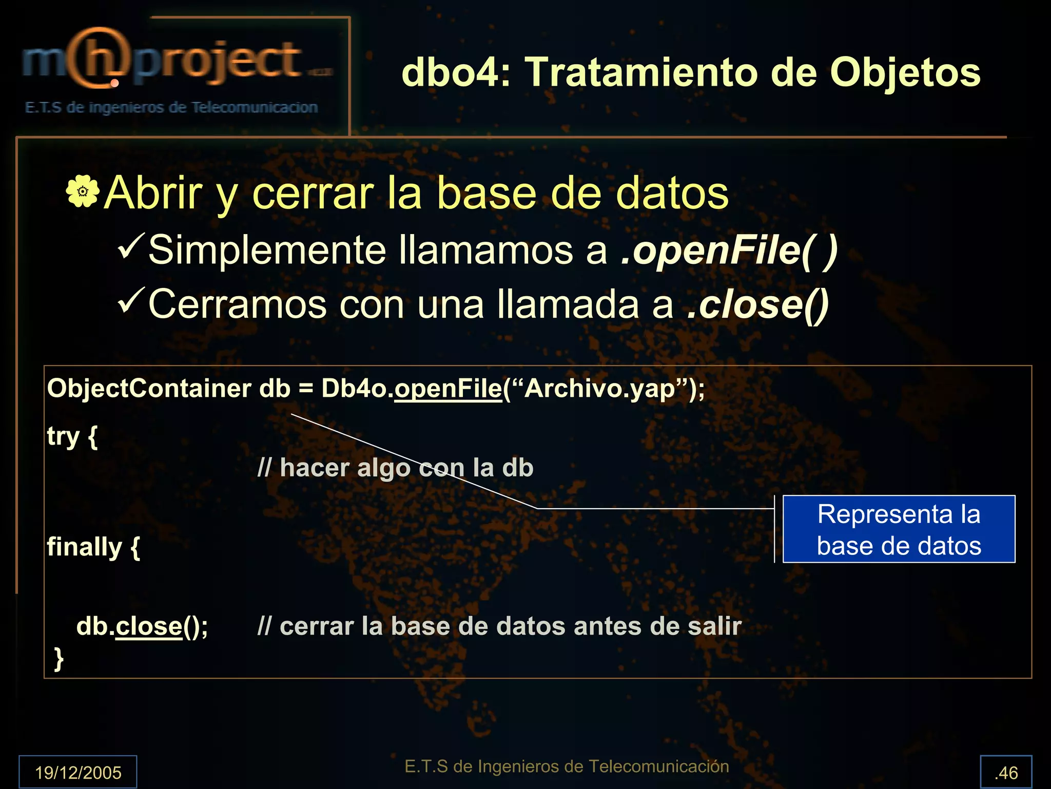dbo4: Tratamiento de Objetos

         Abrir y cerrar la base de datos
             Simplemente llamamos a .openFile( )
             Cerramos con una llamada a .close()
 ObjectContainer db = Db4o.openFile(“Archivo.yap”);
 try {
                    // hacer algo con la db
                                                                          Representa la
 finally {                                                                base de datos


      db.close();   // cerrar la base de datos antes de salir
  }



19/12/2005                      E.T.S de Ingenieros de Telecomunicación                   .46
 