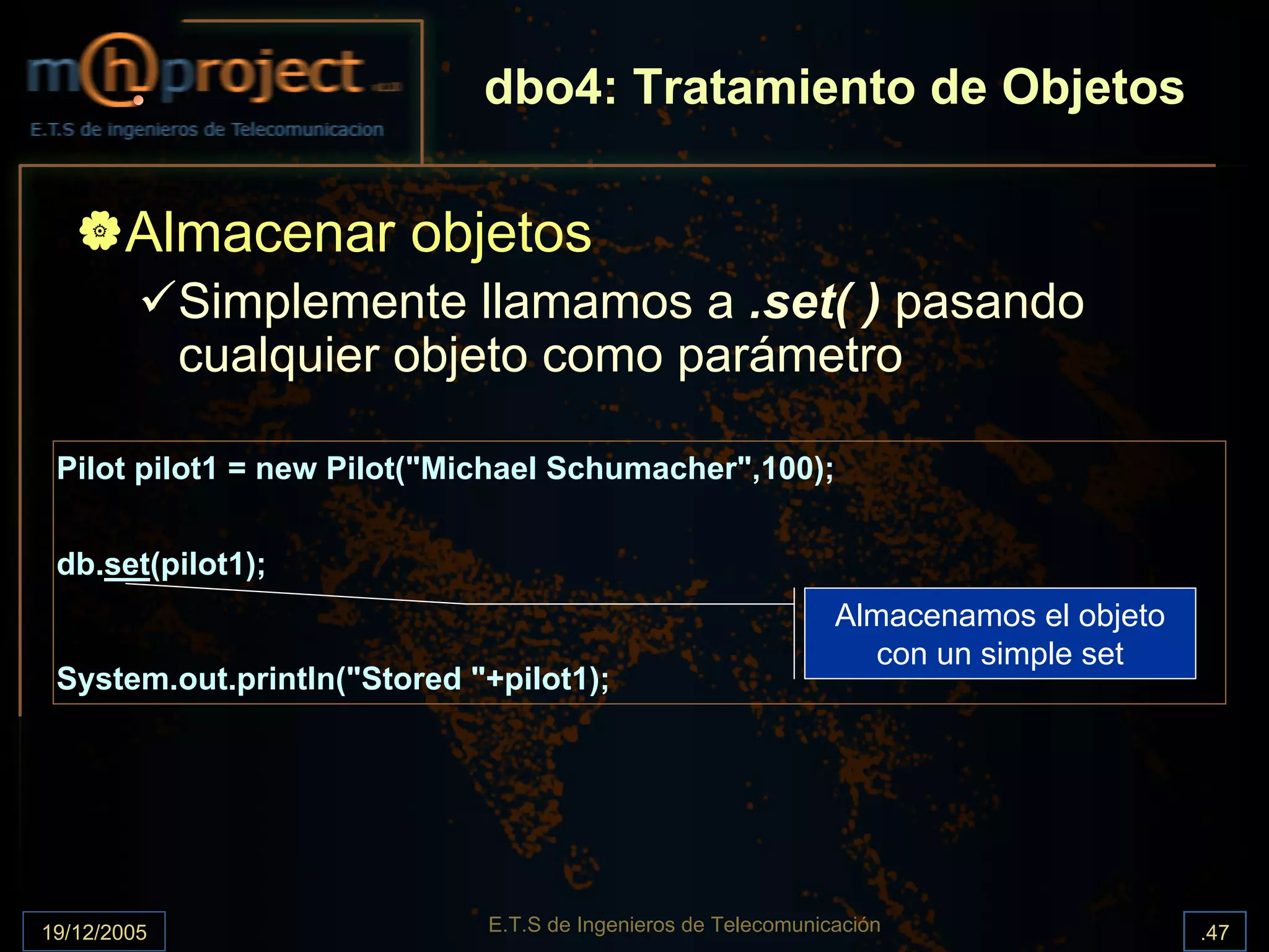 dbo4: Tratamiento de Objetos

       Almacenar objetos
             Simplemente llamamos a .set( ) pasando
             cualquier objeto como parámetro

 Pilot pilot1 = new Pilot("Michael Schumacher",100);


 db.set(pilot1);
                                                               Almacenamos el objeto
                                                                  con un simple set
 System.out.println("Stored "+pilot1);




19/12/2005                   E.T.S de Ingenieros de Telecomunicación                   .47
 