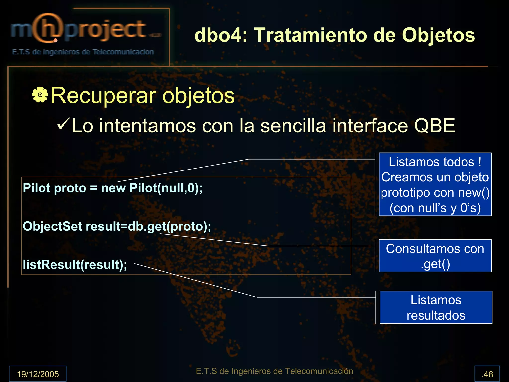 dbo4: Tratamiento de Objetos


       Recuperar objetos
             Lo intentamos con la sencilla interface QBE
                                                                          Listamos todos !
                                                                         Creamos un objeto
 Pilot proto = new Pilot(null,0);                                        prototipo con new()
                                                                          (con null’s y 0’s)
 ObjectSet result=db.get(proto);
                                                                         Consultamos con
 listResult(result);                                                          .get()

                                                                              Listamos
                                                                             resultados



19/12/2005                     E.T.S de Ingenieros de Telecomunicación                    .48
 