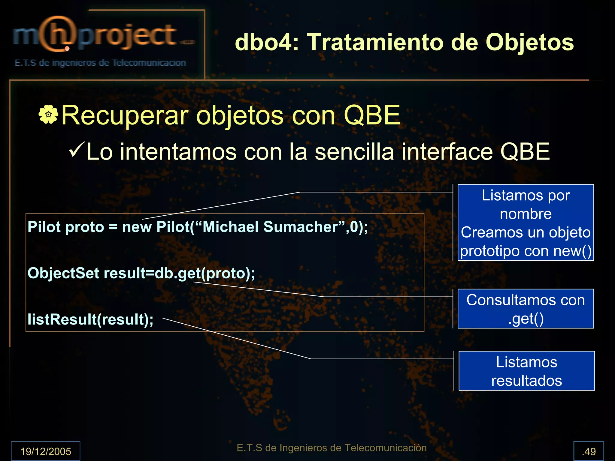 dbo4: Tratamiento de Objetos


       Recuperar objetos con QBE
             Lo intentamos con la sencilla interface QBE
                                                                          Listamos por
                                                                             nombre
 Pilot proto = new Pilot(“Michael Sumacher”,0);                        Creamos un objeto
                                                                       prototipo con new()
 ObjectSet result=db.get(proto);
                                                                       Consultamos con
 listResult(result);                                                        .get()

                                                                            Listamos
                                                                           resultados



19/12/2005                   E.T.S de Ingenieros de Telecomunicación                    .49
 