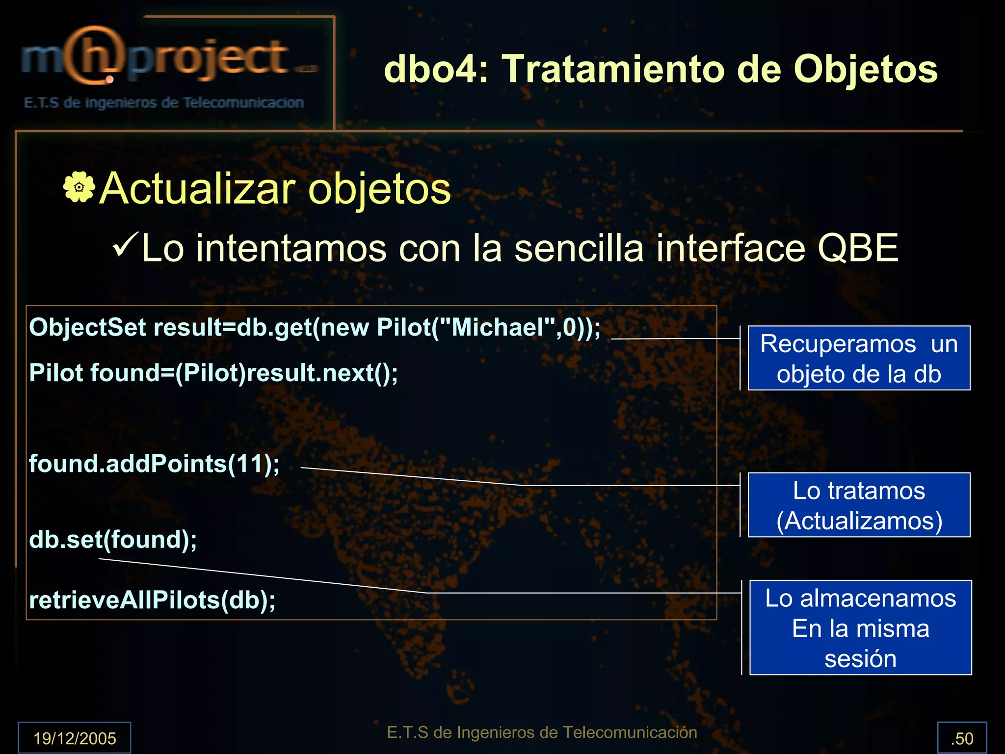 dbo4: Tratamiento de Objetos


       Actualizar objetos
             Lo intentamos con la sencilla interface QBE
ObjectSet result=db.get(new Pilot("Michael",0));
                                                                         Recuperamos un
Pilot found=(Pilot)result.next();                                         objeto de la db


found.addPoints(11);
                                                                           Lo tratamos
                                                                          (Actualizamos)
db.set(found);

retrieveAllPilots(db);                                                   Lo almacenamos
                                                                           En la misma
                                                                              sesión


19/12/2005                     E.T.S de Ingenieros de Telecomunicación                     .50
 