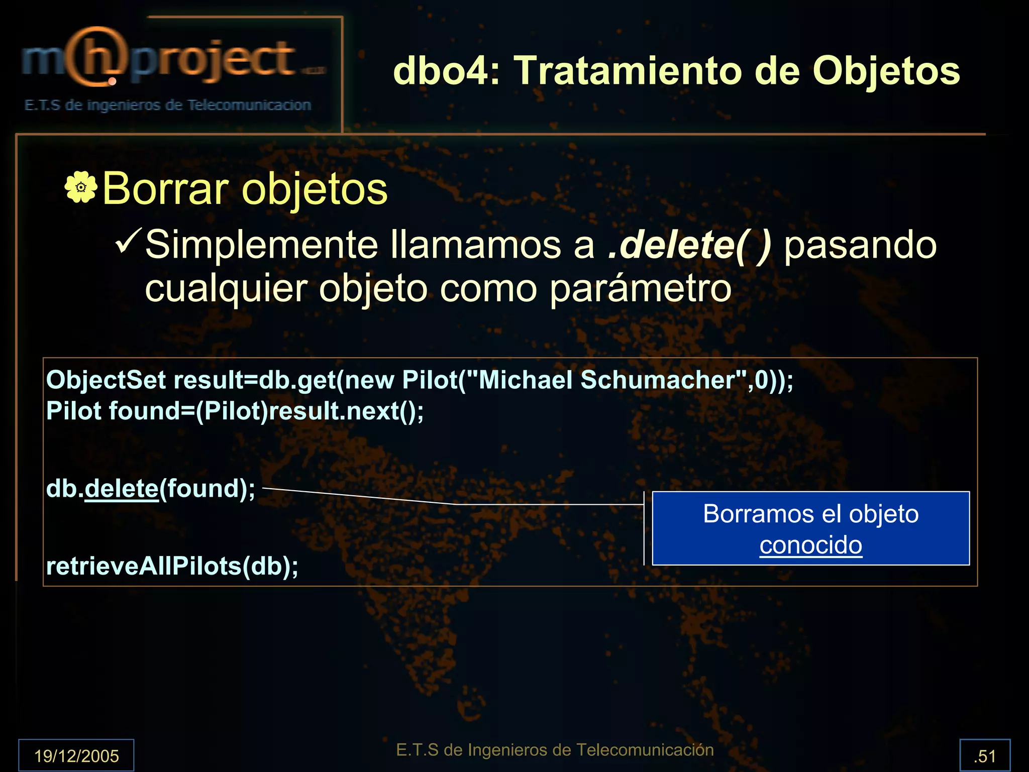 dbo4: Tratamiento de Objetos

       Borrar objetos
             Simplemente llamamos a .delete( ) pasando
             cualquier objeto como parámetro

 ObjectSet result=db.get(new Pilot("Michael Schumacher",0));
 Pilot found=(Pilot)result.next();


 db.delete(found);
                                                                 Borramos el objeto
                                                                      conocido
 retrieveAllPilots(db);




19/12/2005                  E.T.S de Ingenieros de Telecomunicación                   .51
 