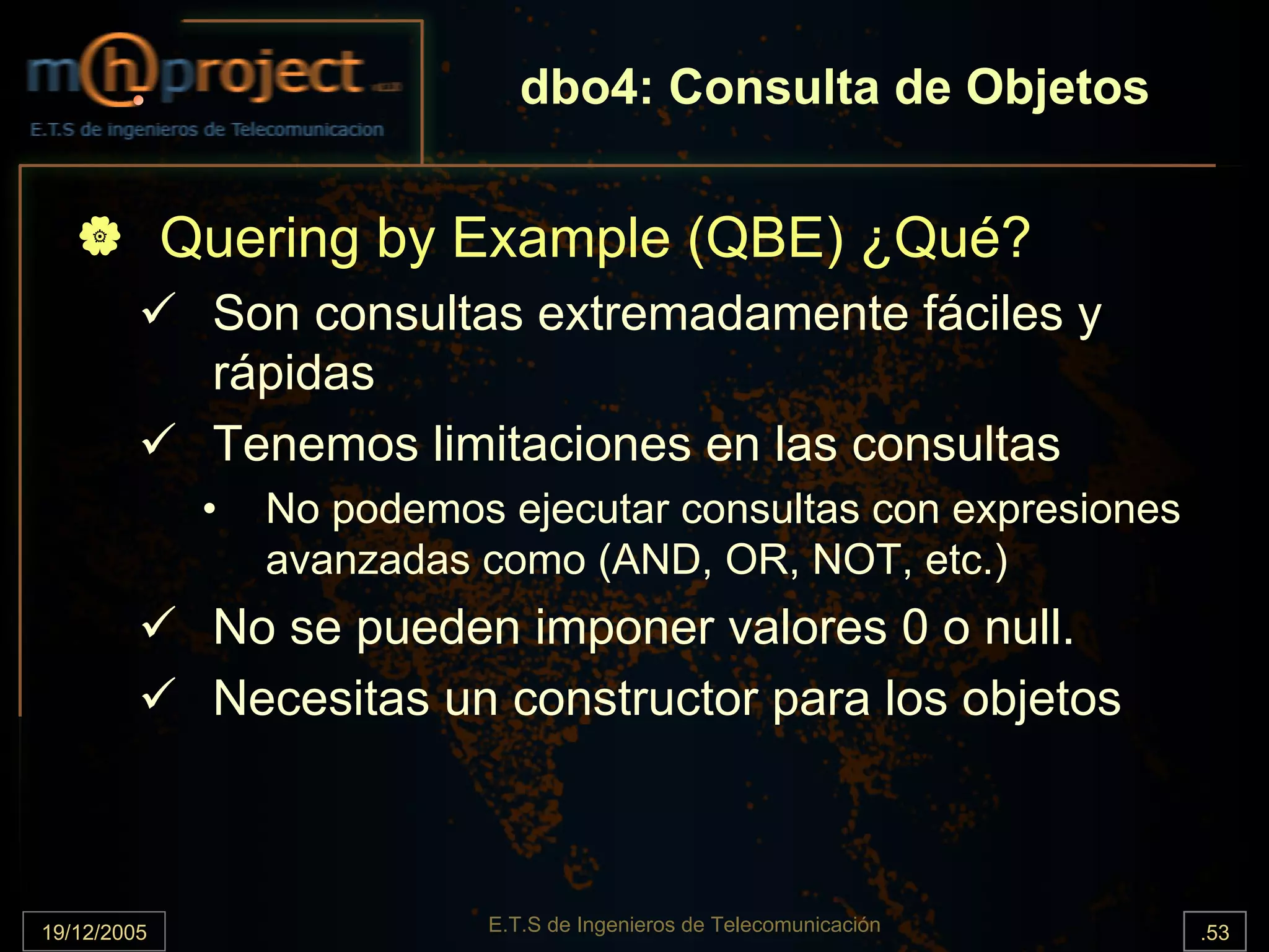 dbo4: Consulta de Objetos


             Quering by Example (QBE) ¿Qué?
              Son consultas extremadamente fáciles y
              rápidas
              Tenemos limitaciones en las consultas
              •   No podemos ejecutar consultas con expresiones
                  avanzadas como (AND, OR, NOT, etc.)
              No se pueden imponer valores 0 o null.
              Necesitas un constructor para los objetos



19/12/2005                  E.T.S de Ingenieros de Telecomunicación   .53
 