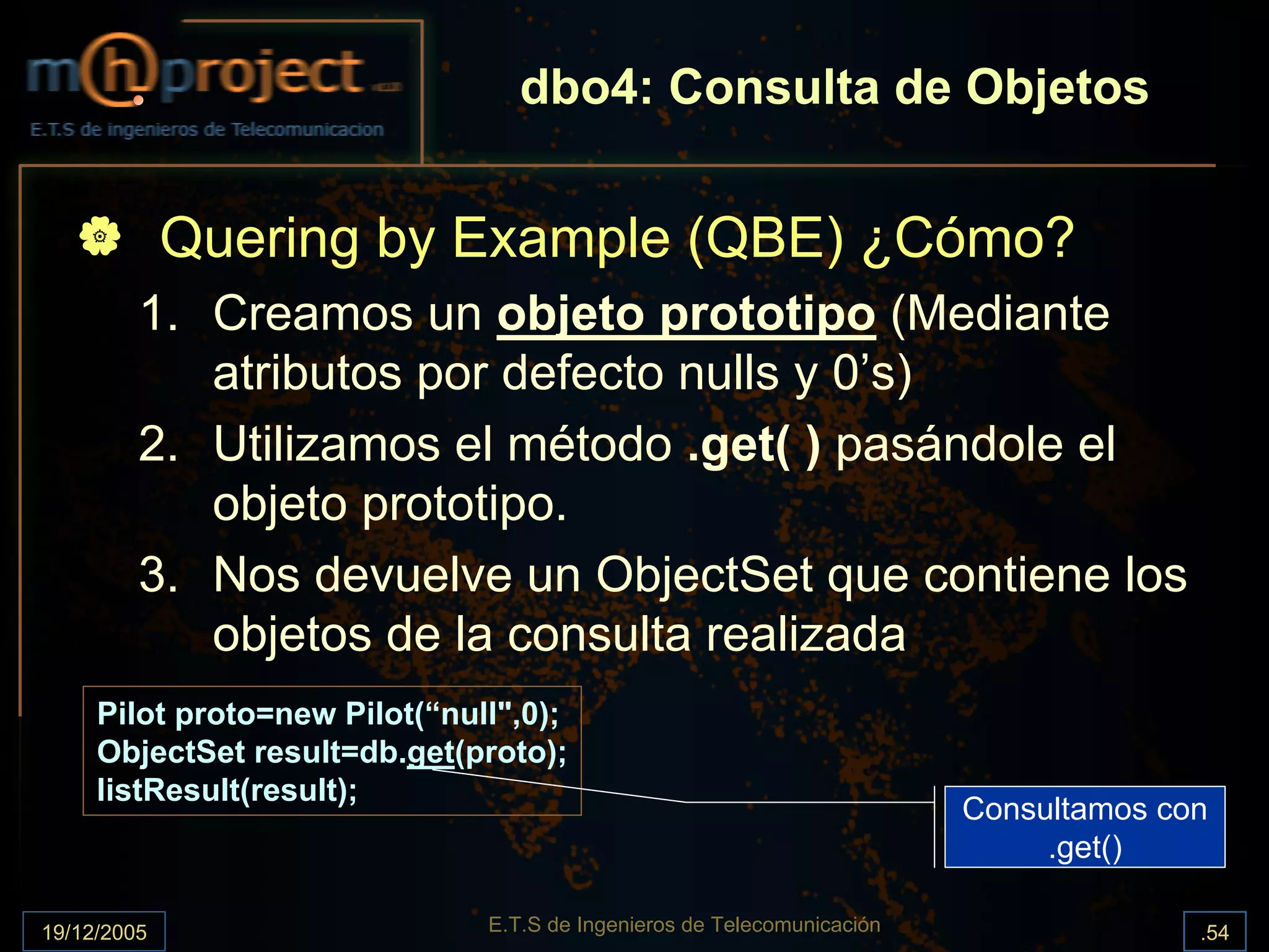 dbo4: Consulta de Objetos


             Quering by Example (QBE) ¿Cómo?
         1. Creamos un objeto prototipo (Mediante
            atributos por defecto nulls y 0’s)
         2. Utilizamos el método .get( ) pasándole el
            objeto prototipo.
         3. Nos devuelve un ObjectSet que contiene los
            objetos de la consulta realizada
     Pilot proto=new Pilot(“null",0);
     ObjectSet result=db.get(proto);
     listResult(result);
                                                                         Consultamos con
                                                                              .get()

19/12/2005                     E.T.S de Ingenieros de Telecomunicación                 .54
 