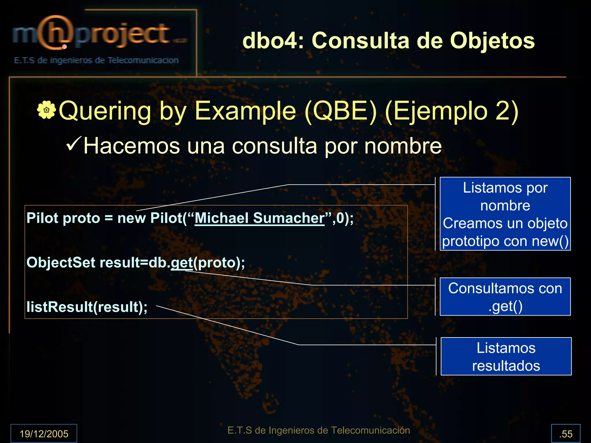 dbo4: Consulta de Objetos


       Quering by Example (QBE) (Ejemplo 2)
             Hacemos una consulta por nombre
                                                                          Listamos por
                                                                             nombre
 Pilot proto = new Pilot(“Michael Sumacher”,0);                        Creamos un objeto
                                                                       prototipo con new()
 ObjectSet result=db.get(proto);
                                                                       Consultamos con
 listResult(result);                                                        .get()

                                                                            Listamos
                                                                           resultados



19/12/2005                   E.T.S de Ingenieros de Telecomunicación                    .55
 