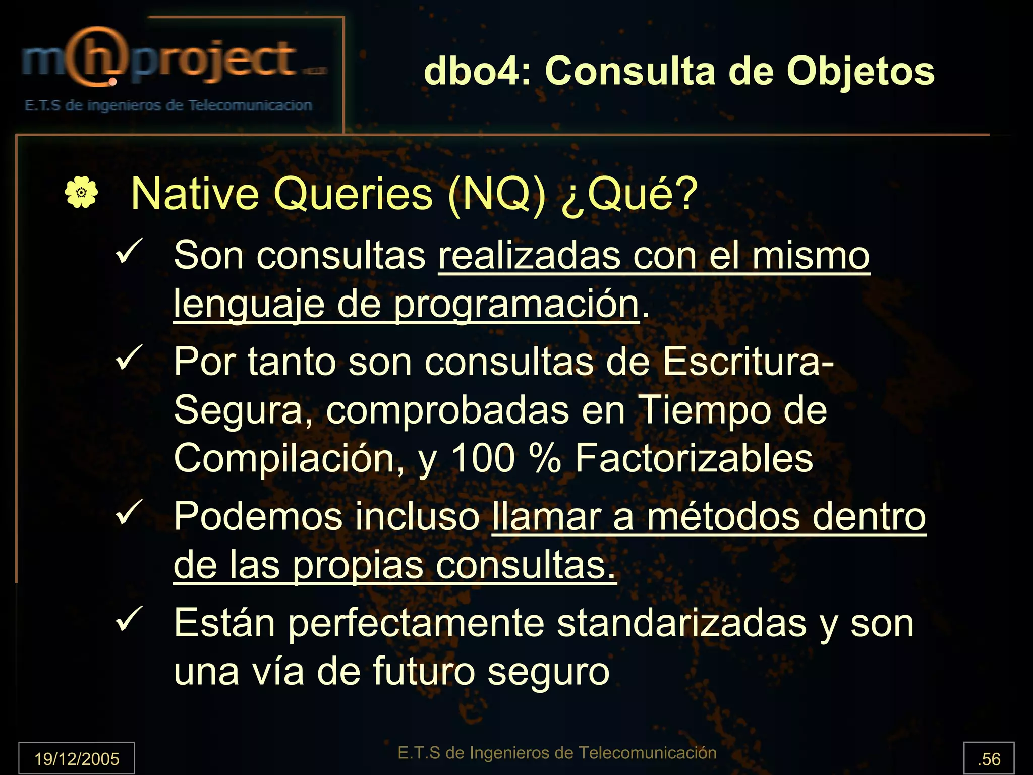 dbo4: Consulta de Objetos


             Native Queries (NQ) ¿Qué?
              Son consultas realizadas con el mismo
              lenguaje de programación.
              Por tanto son consultas de Escritura-
              Segura, comprobadas en Tiempo de
              Compilación, y 100 % Factorizables
              Podemos incluso llamar a métodos dentro
              de las propias consultas.
              Están perfectamente standarizadas y son
              una vía de futuro seguro
19/12/2005               E.T.S de Ingenieros de Telecomunicación   .56
 