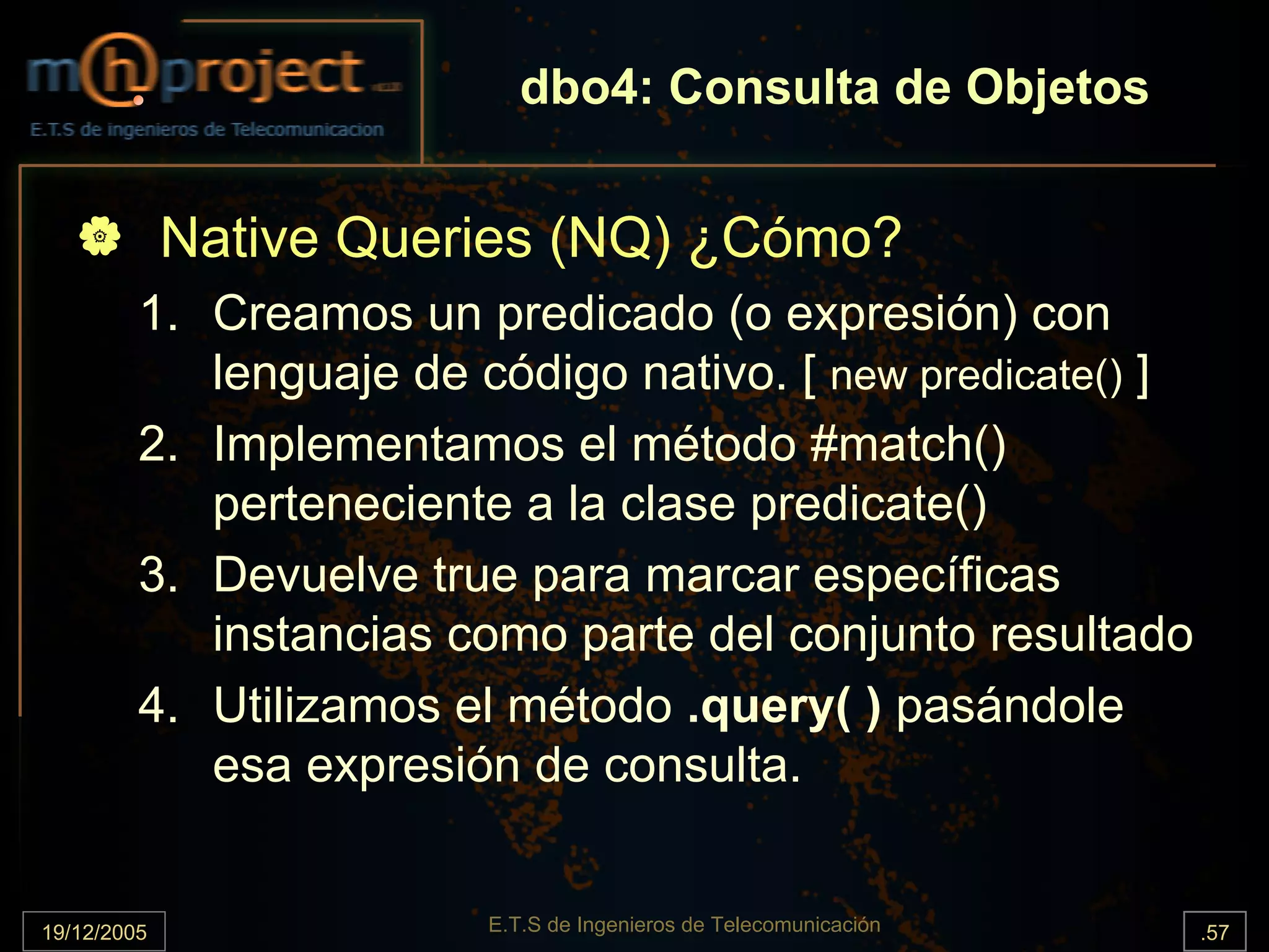 dbo4: Consulta de Objetos


             Native Queries (NQ) ¿Cómo?
         1. Creamos un predicado (o expresión) con
            lenguaje de código nativo. [ new predicate() ]
         2. Implementamos el método #match()
            perteneciente a la clase predicate()
         3. Devuelve true para marcar específicas
            instancias como parte del conjunto resultado
         4. Utilizamos el método .query( ) pasándole
            esa expresión de consulta.


19/12/2005               E.T.S de Ingenieros de Telecomunicación   .57
 