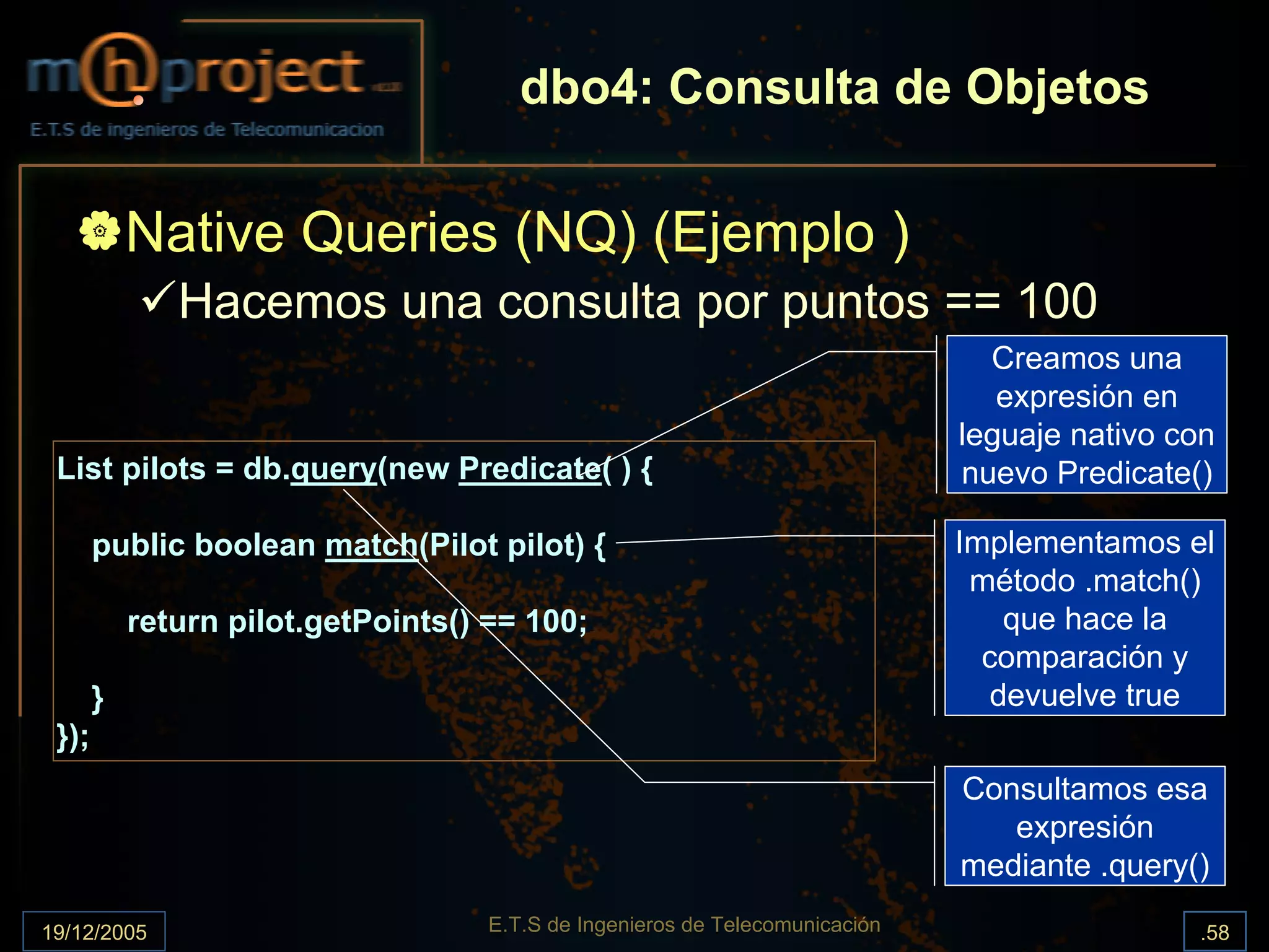 dbo4: Consulta de Objetos

           Native Queries (NQ) (Ejemplo )
              Hacemos una consulta por puntos == 100
                                                                                Creamos una
                                                                                 expresión en
                                                                              leguaje nativo con
 List pilots = db.query(new Predicate( ) {                                    nuevo Predicate()

       public boolean match(Pilot pilot) {                                    Implementamos el
                                                                               método .match()
           return pilot.getPoints() == 100;                                       que hace la
                                                                                comparación y
       }                                                                         devuelve true
 });
                                                                              Consultamos esa
                                                                                 expresión
                                                                              mediante .query()

19/12/2005                          E.T.S de Ingenieros de Telecomunicación                   .58
 