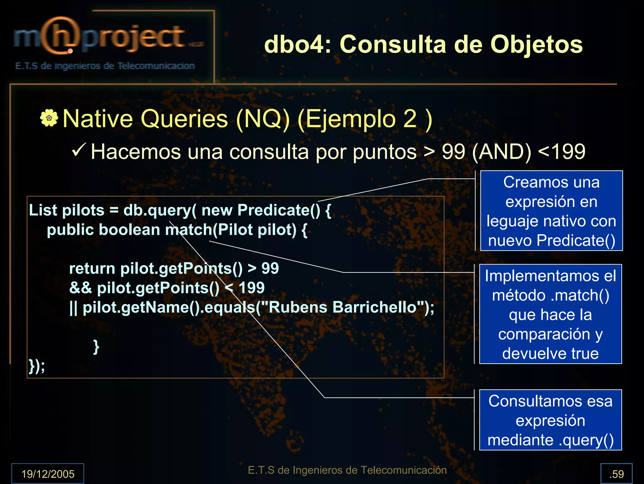 dbo4: Consulta de Objetos

       Native Queries (NQ) (Ejemplo 2 )
             Hacemos una consulta por puntos > 99 (AND) <199
                                                                           Creamos una
                                                                            expresión en
 List pilots = db.query( new Predicate() {
                                                                         leguaje nativo con
   public boolean match(Pilot pilot) {
                                                                         nuevo Predicate()
        return pilot.getPoints() > 99                                    Implementamos el
        && pilot.getPoints() < 199                                        método .match()
        || pilot.getName().equals("Rubens Barrichello");                     que hace la
                                                                           comparación y
             }                                                              devuelve true
 });

                                                                         Consultamos esa
                                                                            expresión
                                                                         mediante .query()

19/12/2005                     E.T.S de Ingenieros de Telecomunicación                   .59
 