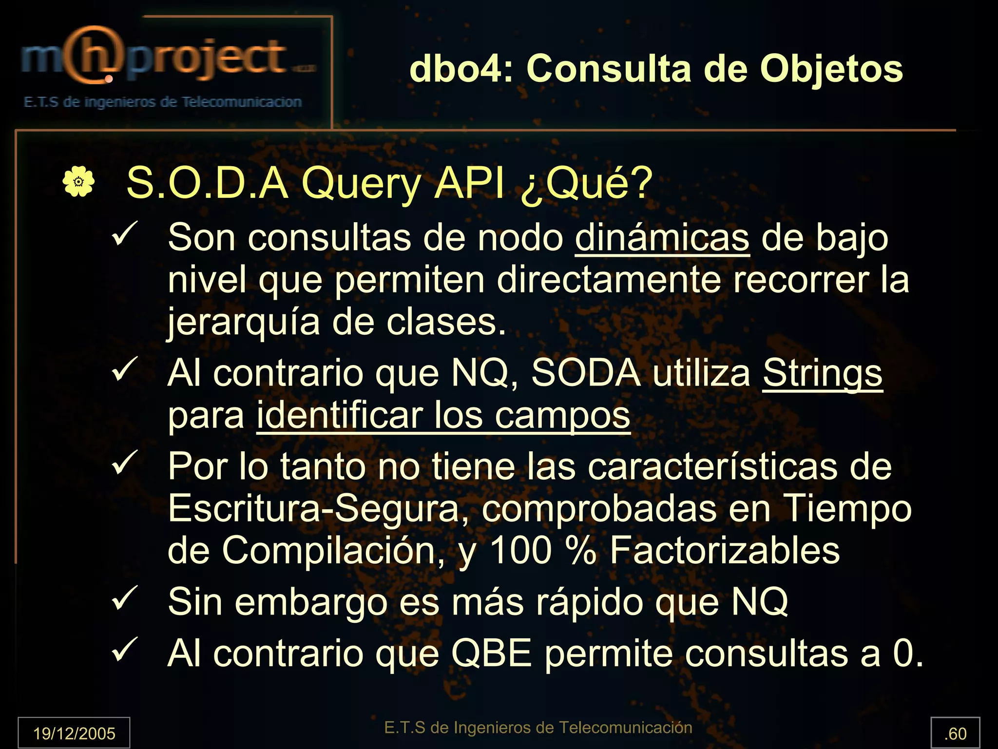 dbo4: Consulta de Objetos

             S.O.D.A Query API ¿Qué?
              Son consultas de nodo dinámicas de bajo
              nivel que permiten directamente recorrer la
              jerarquía de clases.
              Al contrario que NQ, SODA utiliza Strings
              para identificar los campos
              Por lo tanto no tiene las características de
              Escritura-Segura, comprobadas en Tiempo
              de Compilación, y 100 % Factorizables
              Sin embargo es más rápido que NQ
              Al contrario que QBE permite consultas a 0.
19/12/2005                E.T.S de Ingenieros de Telecomunicación   .60
 