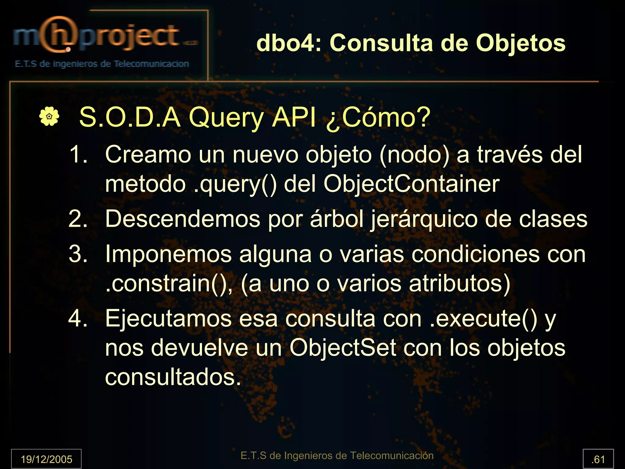 dbo4: Consulta de Objetos


             S.O.D.A Query API ¿Cómo?
         1. Creamo un nuevo objeto (nodo) a través del
            metodo .query() del ObjectContainer
         2. Descendemos por árbol jerárquico de clases
         3. Imponemos alguna o varias condiciones con
            .constrain(), (a uno o varios atributos)
         4. Ejecutamos esa consulta con .execute() y
            nos devuelve un ObjectSet con los objetos
            consultados.


19/12/2005              E.T.S de Ingenieros de Telecomunicación   .61
 