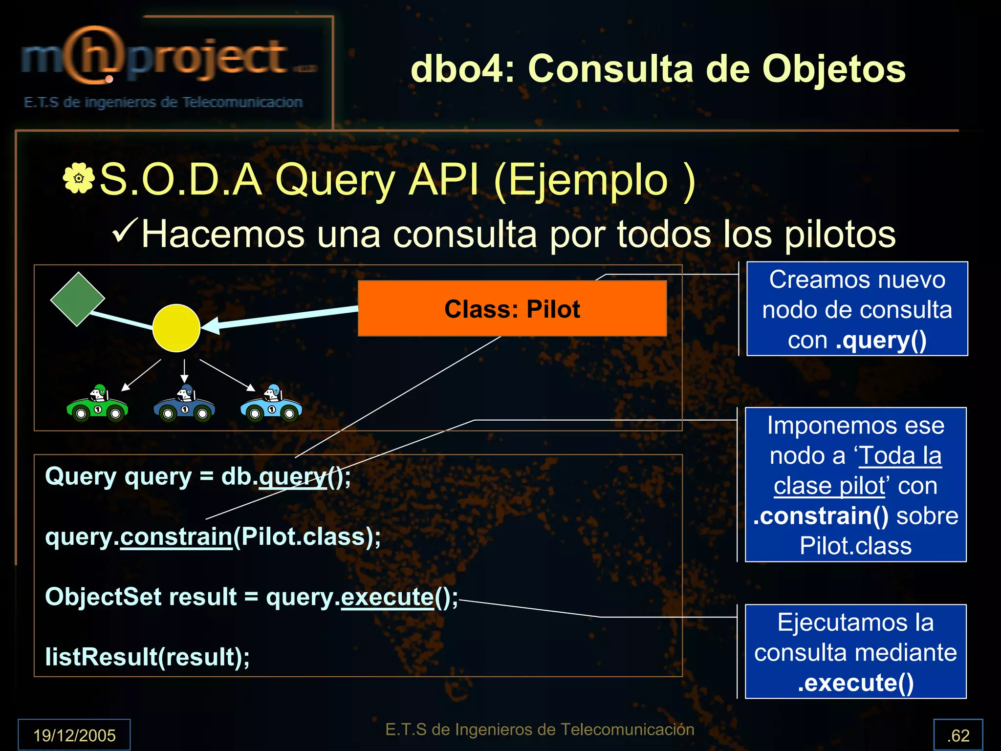dbo4: Consulta de Objetos

       S.O.D.A Query API (Ejemplo )
             Hacemos una consulta por todos los pilotos
                                                                            Creamos nuevo
                                        Class: Pilot                       nodo de consulta
                                                                             con .query()


                                                                             Imponemos ese
                                                                             nodo a ‘Toda la
 Query query = db.query();                                                    clase pilot’ con
                                                                           .constrain() sobre
 query.constrain(Pilot.class);                                                   Pilot.class

 ObjectSet result = query.execute();
                                                                             Ejecutamos la
 listResult(result);                                                       consulta mediante
                                                                               .execute()

19/12/2005                       E.T.S de Ingenieros de Telecomunicación                    .62
 