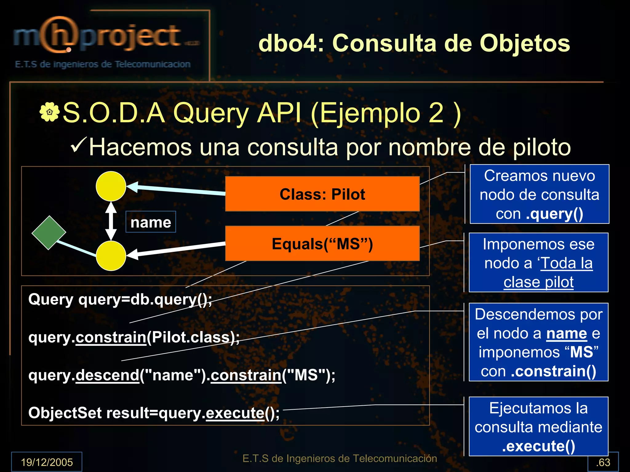 dbo4: Consulta de Objetos

       S.O.D.A Query API (Ejemplo 2 )
             Hacemos una consulta por nombre de piloto
                                                                            Creamos nuevo
                                        Class: Pilot                       nodo de consulta
                                                                             con .query()
                name
                                      Equals(“MS”)                          Imponemos ese
                                                                            nodo a ‘Toda la
                                                                              clase pilot
 Query query=db.query();
                                                                           Descendemos por
 query.constrain(Pilot.class);                                             el nodo a name e
                                                                           imponemos “MS”
 query.descend("name").constrain("MS");                                     con .constrain()

 ObjectSet result=query.execute();                                           Ejecutamos la
                                                                           consulta mediante
                                                                               .execute()
19/12/2005                       E.T.S de Ingenieros de Telecomunicación                      .63
 