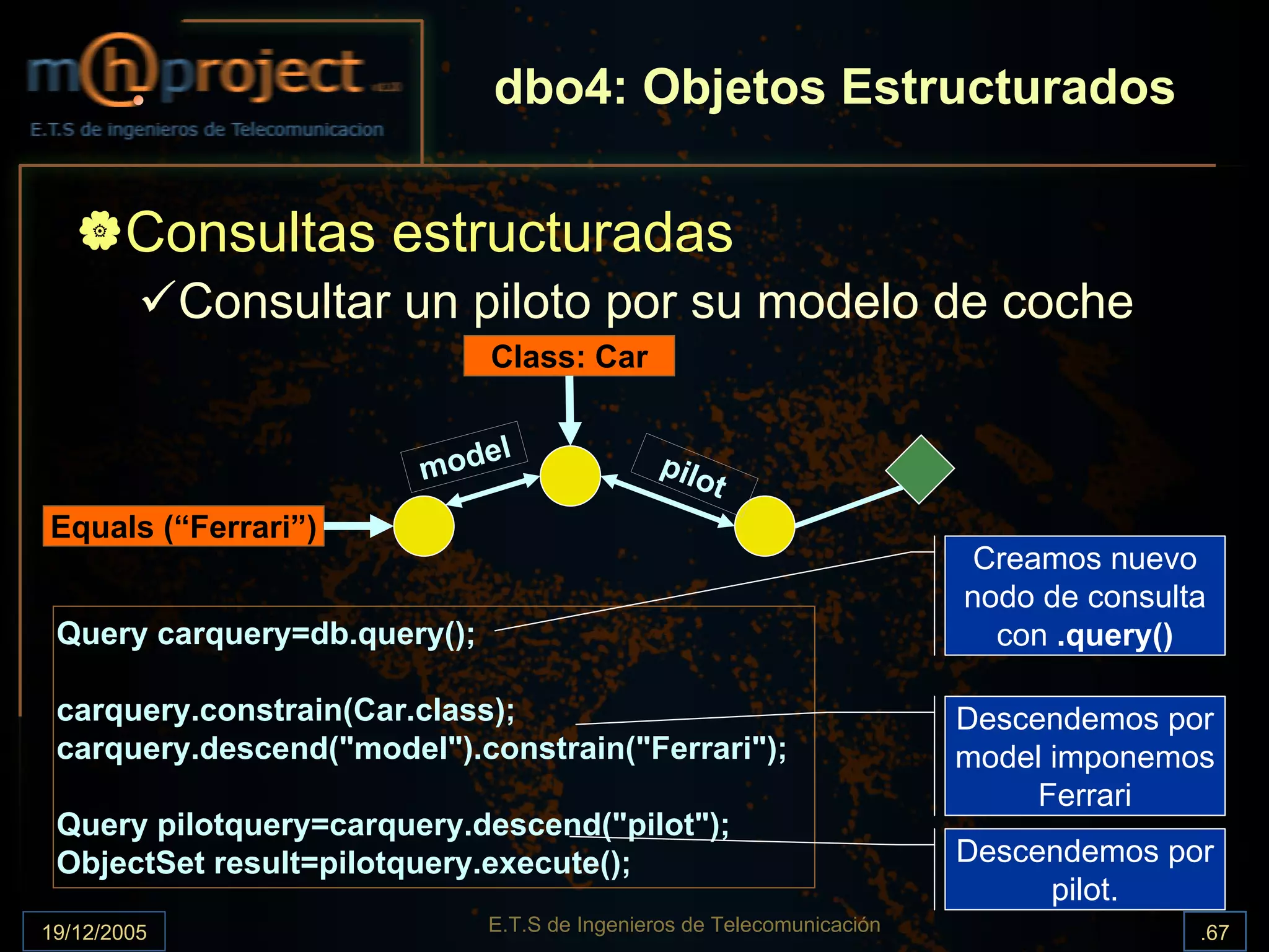 dbo4: Objetos Estructurados

       Consultas estructuradas
             Consultar un piloto por su modelo de coche
                              Class: Car


                           el
                        mod                   pilo
                                                     t
Equals (“Ferrari”)
                                                                         Creamos nuevo
                                                                        nodo de consulta
 Query carquery=db.query();                                               con .query()

 carquery.constrain(Car.class);                                         Descendemos por
 carquery.descend("model").constrain("Ferrari");                        model imponemos
                                                                             Ferrari
 Query pilotquery=carquery.descend("pilot");
 ObjectSet result=pilotquery.execute();                                 Descendemos por
                                                                             pilot.
19/12/2005                    E.T.S de Ingenieros de Telecomunicación                  .67
 