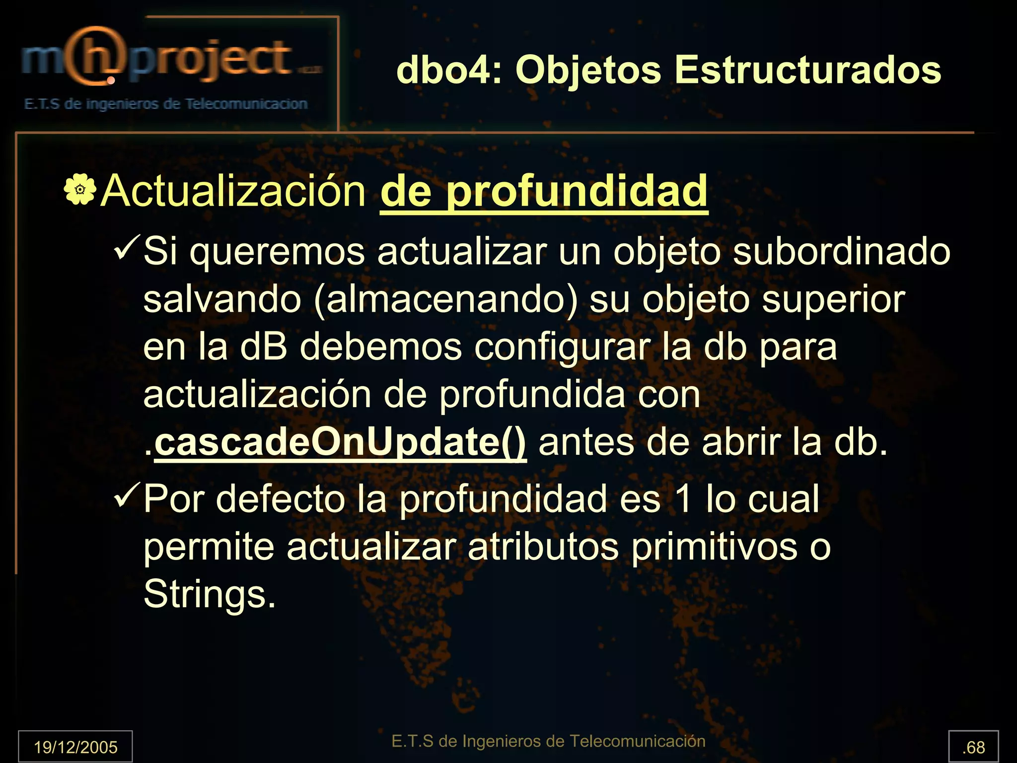 dbo4: Objetos Estructurados


       Actualización de profundidad
             Si queremos actualizar un objeto subordinado
             salvando (almacenando) su objeto superior
             en la dB debemos configurar la db para
             actualización de profundida con
             .cascadeOnUpdate() antes de abrir la db.
             Por defecto la profundidad es 1 lo cual
             permite actualizar atributos primitivos o
             Strings.


19/12/2005                E.T.S de Ingenieros de Telecomunicación   .68
 