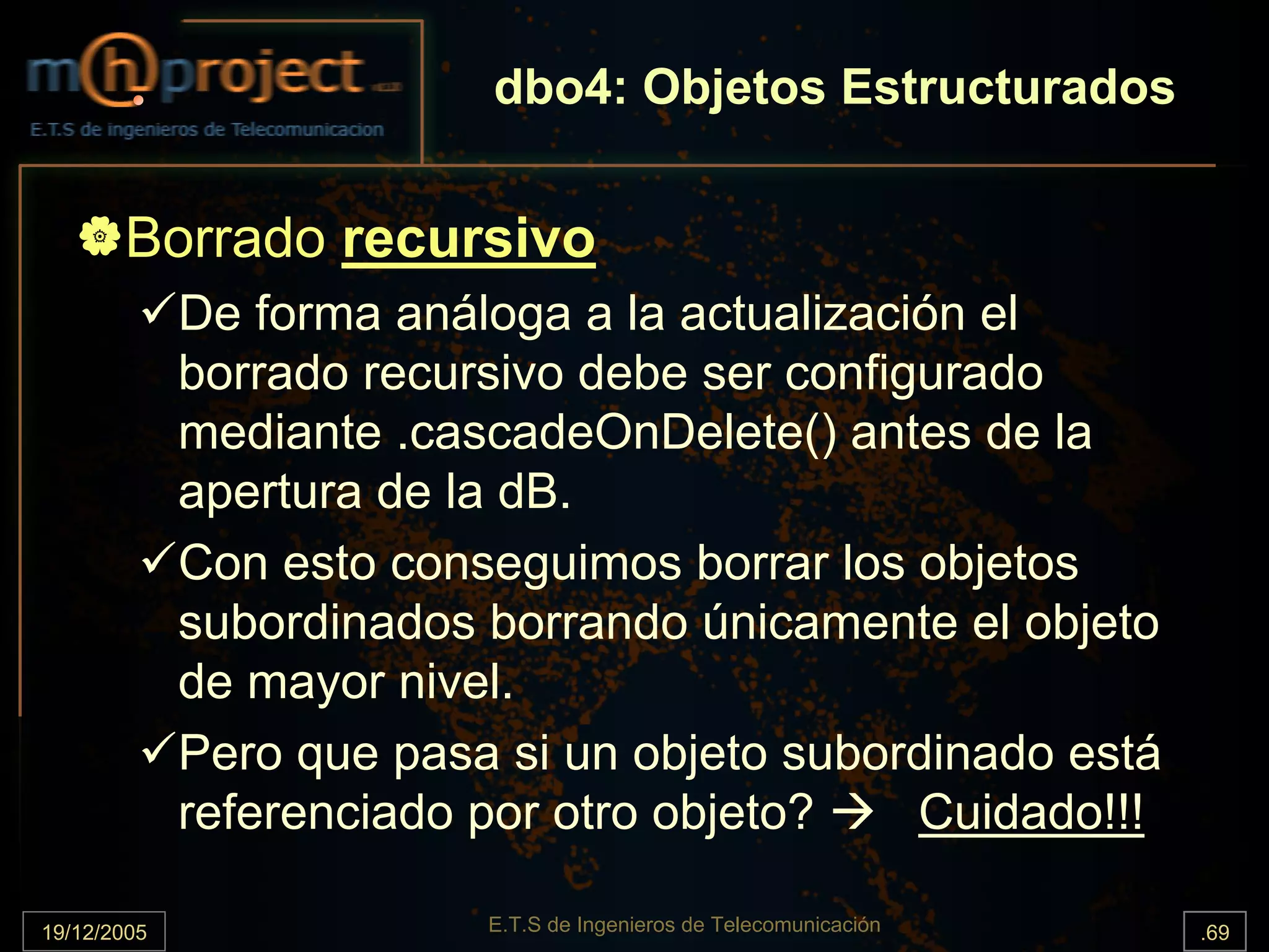 dbo4: Objetos Estructurados


       Borrado recursivo
             De forma análoga a la actualización el
             borrado recursivo debe ser configurado
             mediante .cascadeOnDelete() antes de la
             apertura de la dB.
             Con esto conseguimos borrar los objetos
             subordinados borrando únicamente el objeto
             de mayor nivel.
             Pero que pasa si un objeto subordinado está
             referenciado por otro objeto?    Cuidado!!!

19/12/2005                E.T.S de Ingenieros de Telecomunicación   .69
 