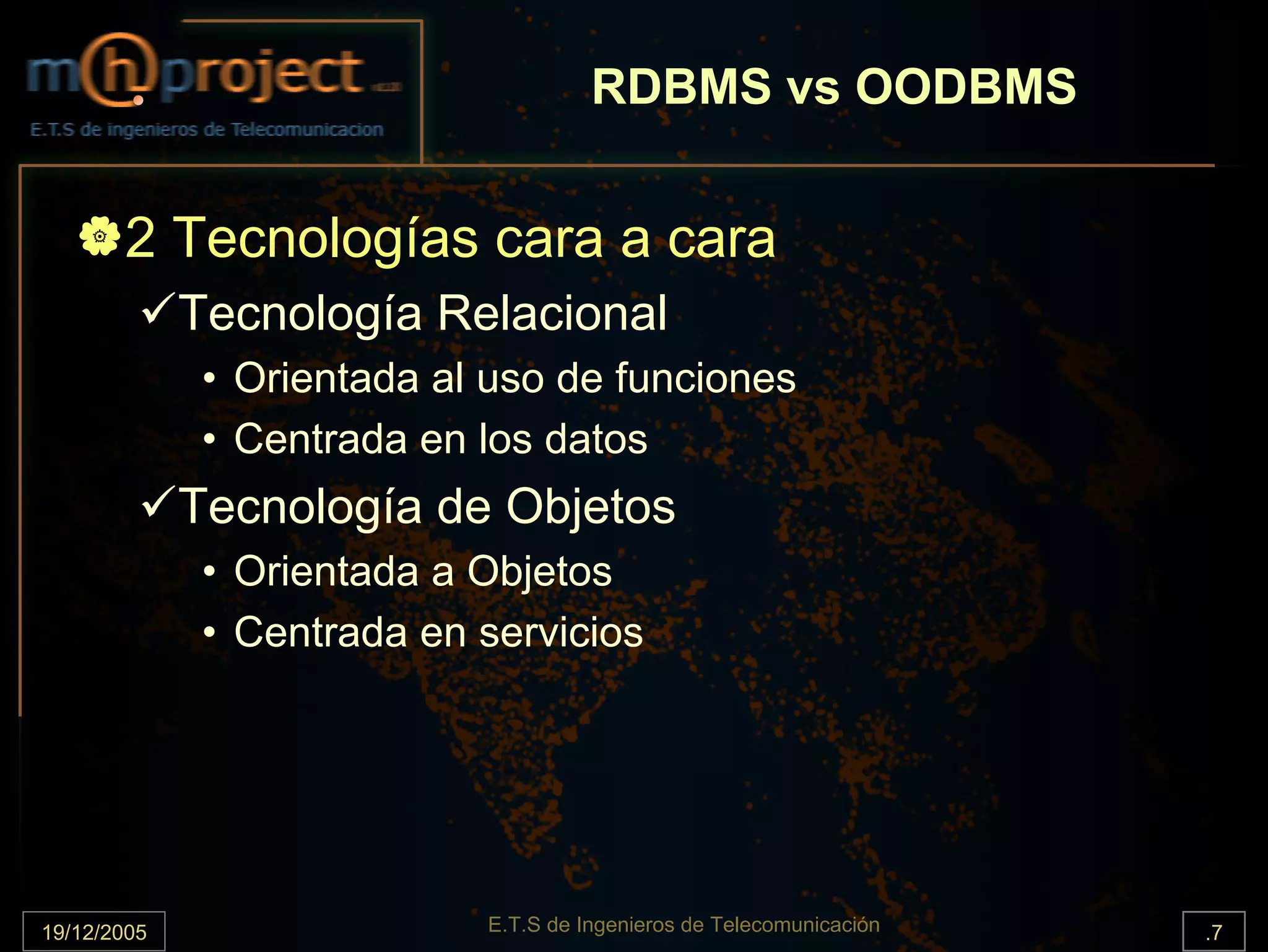 RDBMS vs OODBMS


       2 Tecnologías cara a cara
             Tecnología Relacional
              • Orientada al uso de funciones
              • Centrada en los datos
             Tecnología de Objetos
              • Orientada a Objetos
              • Centrada en servicios




19/12/2005                  E.T.S de Ingenieros de Telecomunicación   .7
 