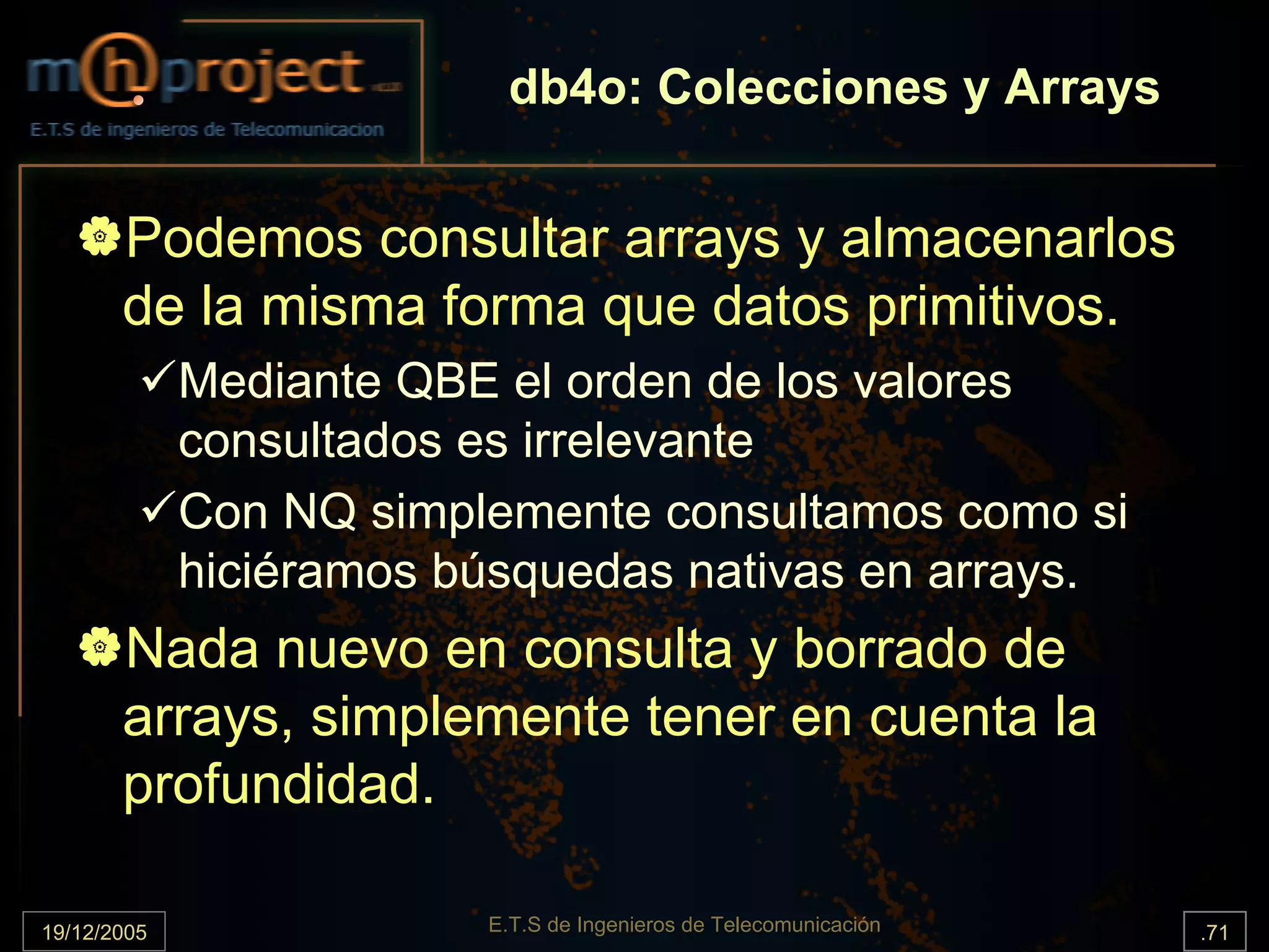 db4o: Colecciones y Arrays


       Podemos consultar arrays y almacenarlos
       de la misma forma que datos primitivos.
             Mediante QBE el orden de los valores
             consultados es irrelevante
             Con NQ simplemente consultamos como si
             hiciéramos búsquedas nativas en arrays.
       Nada nuevo en consulta y borrado de
       arrays, simplemente tener en cuenta la
       profundidad.

19/12/2005               E.T.S de Ingenieros de Telecomunicación   .71
 