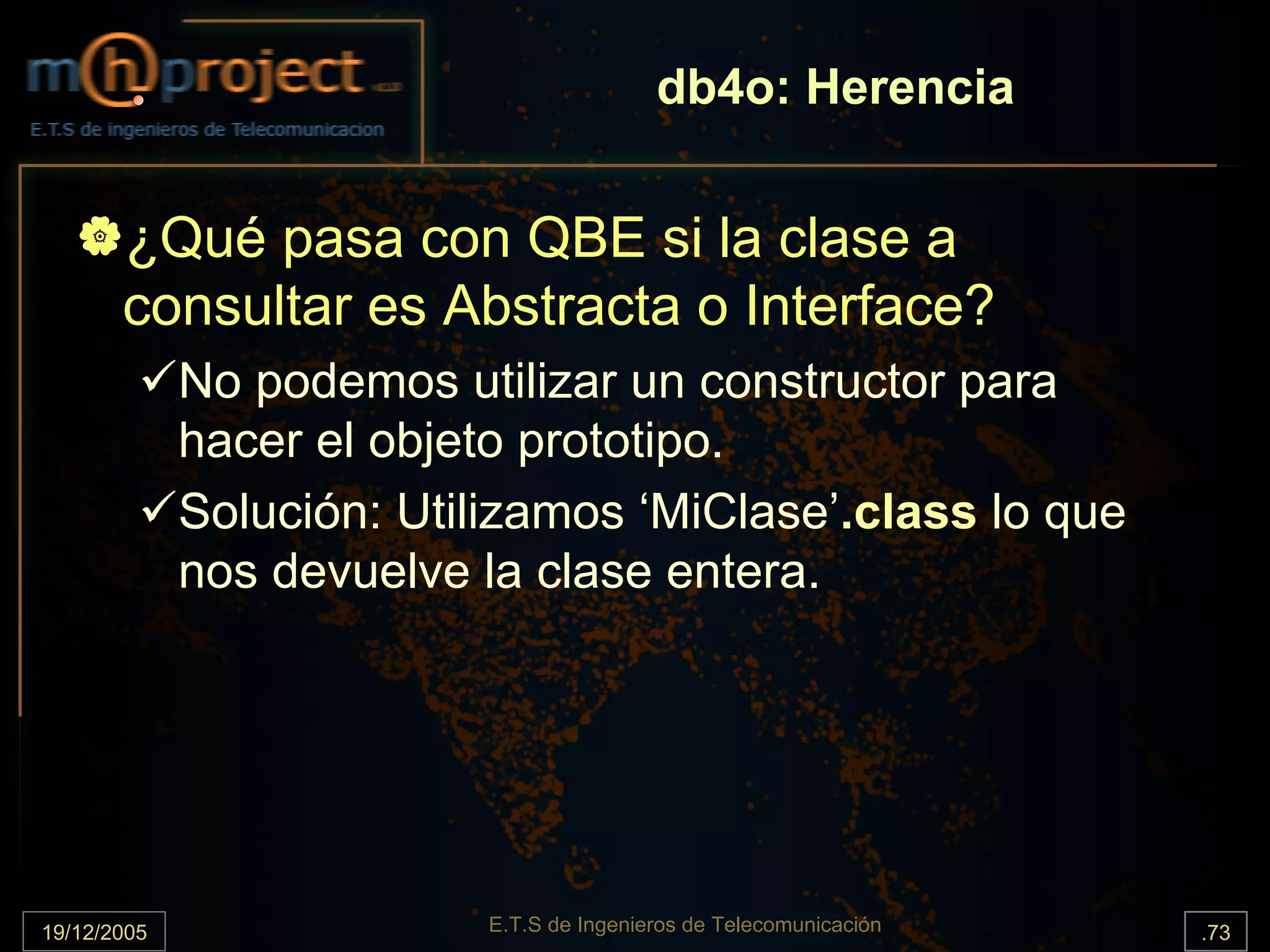 db4o: Herencia


       ¿Qué pasa con QBE si la clase a
       consultar es Abstracta o Interface?
             No podemos utilizar un constructor para
             hacer el objeto prototipo.
             Solución: Utilizamos ‘MiClase’.class lo que
             nos devuelve la clase entera.




19/12/2005                 E.T.S de Ingenieros de Telecomunicación   .73
 