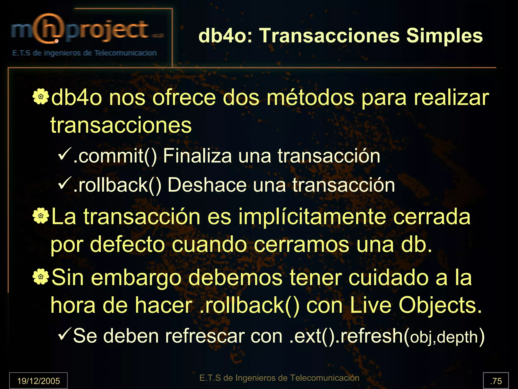 db4o: Transacciones Simples


       db4o nos ofrece dos métodos para realizar
       transacciones
             .commit() Finaliza una transacción
             .rollback() Deshace una transacción
       La transacción es implícitamente cerrada
       por defecto cuando cerramos una db.
       Sin embargo debemos tener cuidado a la
       hora de hacer .rollback() con Live Objects.
             Se deben refrescar con .ext().refresh(obj,depth)

19/12/2005                 E.T.S de Ingenieros de Telecomunicación   .75
 