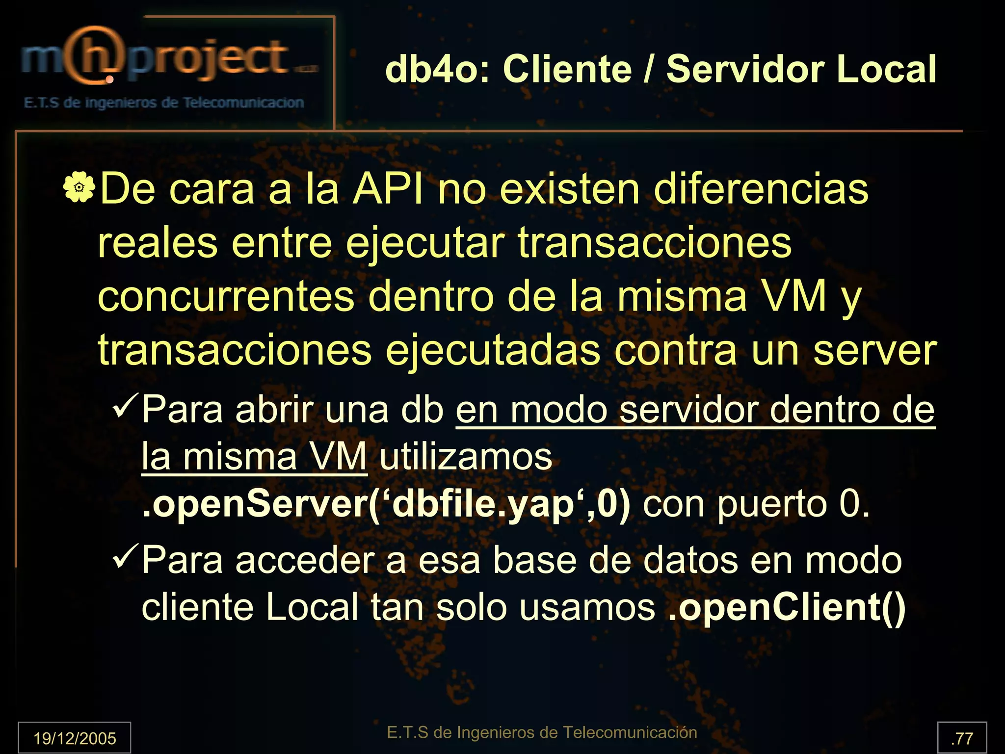 db4o: Cliente / Servidor Local


       De cara a la API no existen diferencias
       reales entre ejecutar transacciones
       concurrentes dentro de la misma VM y
       transacciones ejecutadas contra un server
             Para abrir una db en modo servidor dentro de
             la misma VM utilizamos
             .openServer(‘dbfile.yap‘,0) con puerto 0.
             Para acceder a esa base de datos en modo
             cliente Local tan solo usamos .openClient()


19/12/2005                E.T.S de Ingenieros de Telecomunicación   .77
 