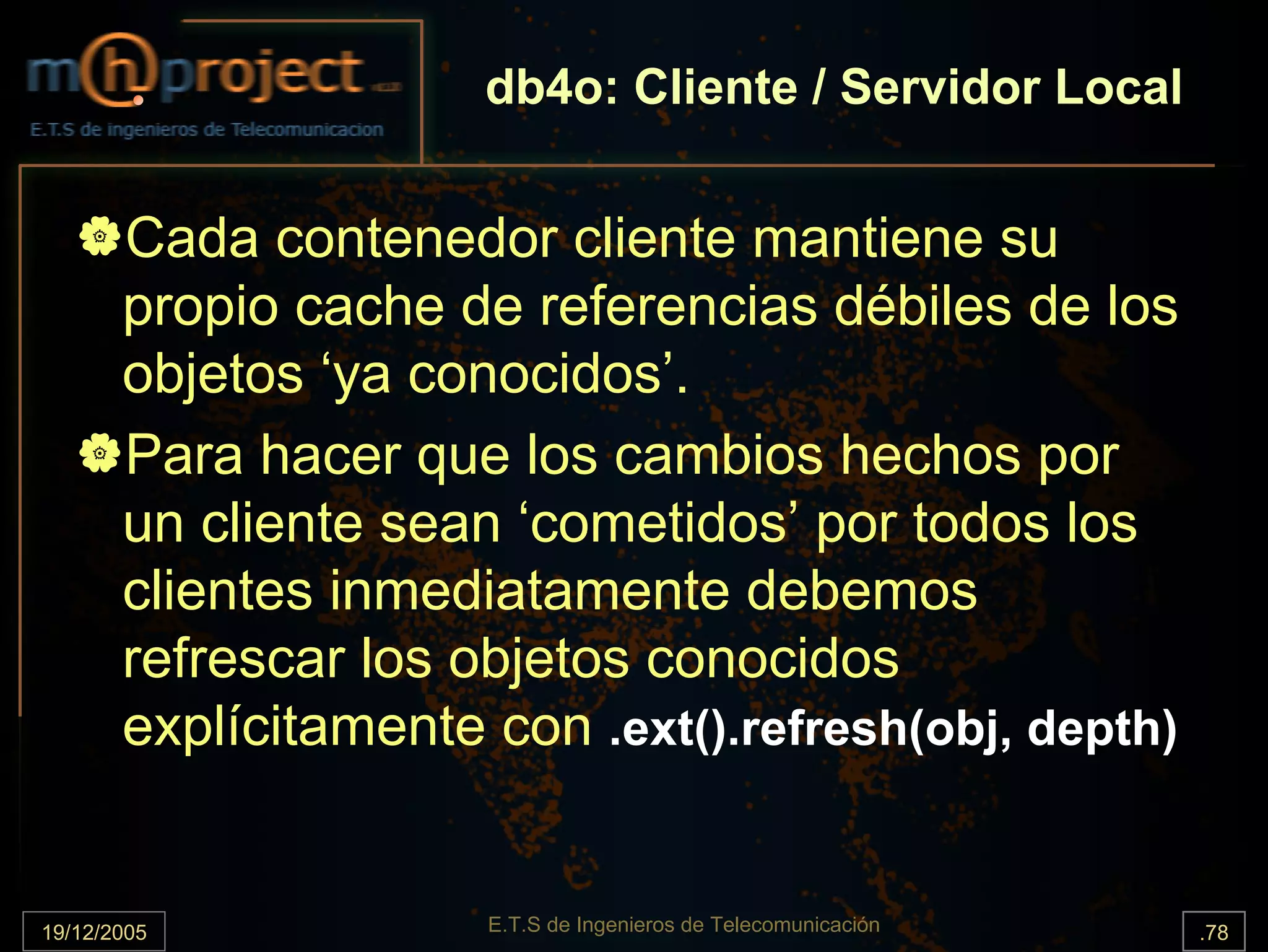 db4o: Cliente / Servidor Local


       Cada contenedor cliente mantiene su
       propio cache de referencias débiles de los
       objetos ‘ya conocidos’.
       Para hacer que los cambios hechos por
       un cliente sean ‘cometidos’ por todos los
       clientes inmediatamente debemos
       refrescar los objetos conocidos
       explícitamente con .ext().refresh(obj, depth)


19/12/2005            E.T.S de Ingenieros de Telecomunicación   .78
 