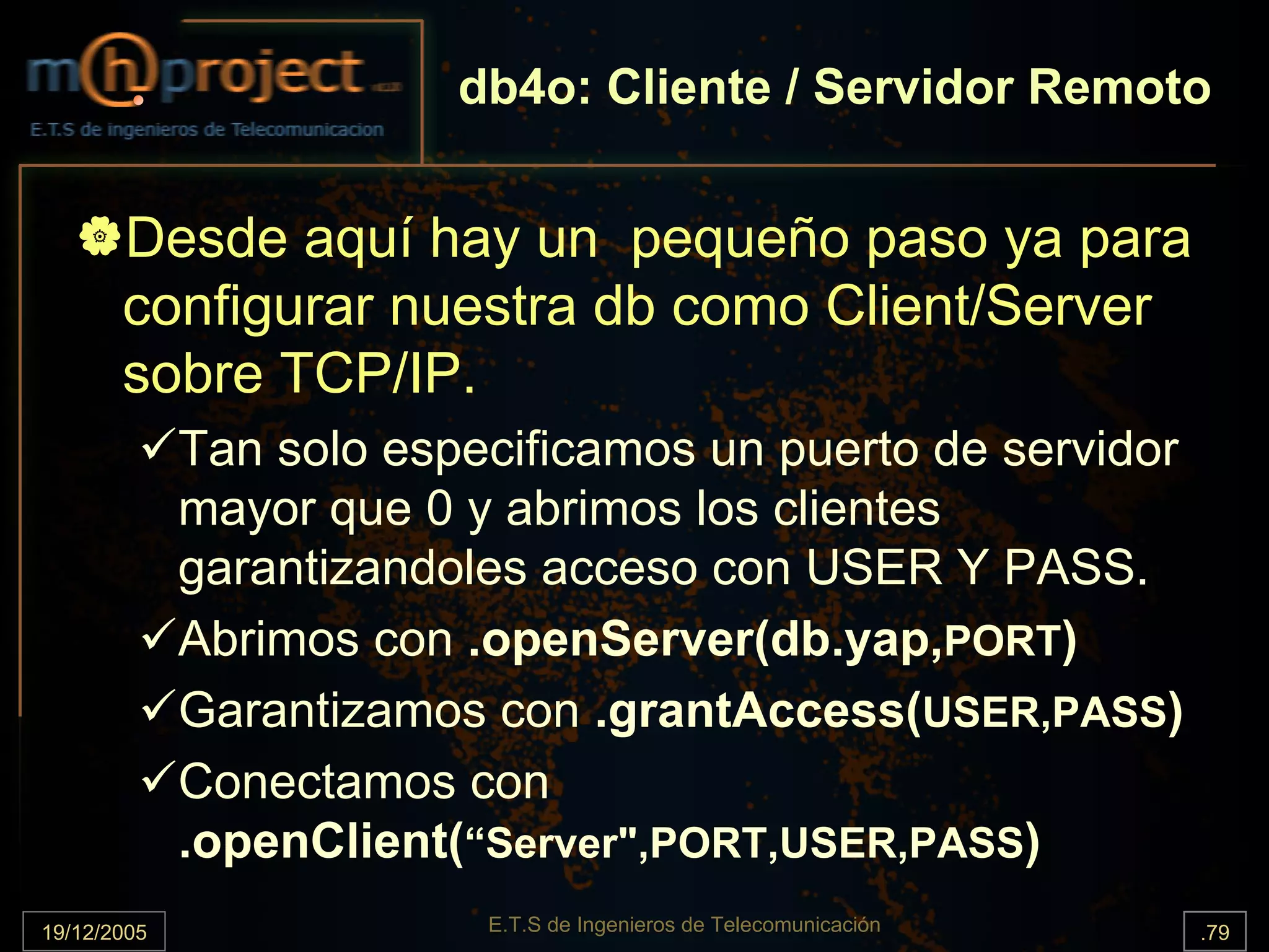 db4o: Cliente / Servidor Remoto


       Desde aquí hay un pequeño paso ya para
       configurar nuestra db como Client/Server
       sobre TCP/IP.
             Tan solo especificamos un puerto de servidor
             mayor que 0 y abrimos los clientes
             garantizandoles acceso con USER Y PASS.
             Abrimos con .openServer(db.yap,PORT)
             Garantizamos con .grantAccess(USER,PASS)
             Conectamos con
             .openClient(“Server",PORT,USER,PASS)
19/12/2005                E.T.S de Ingenieros de Telecomunicación   .79
 
