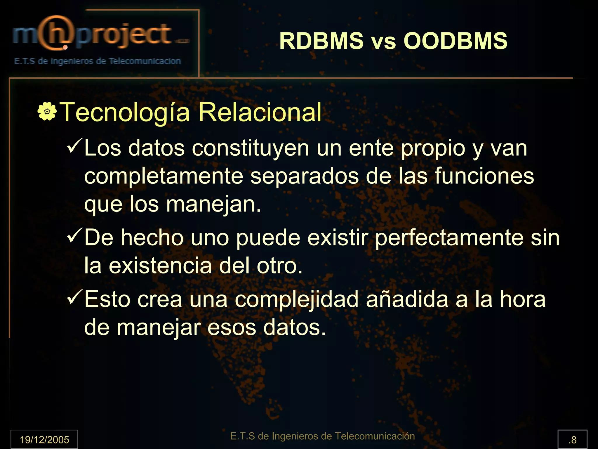 RDBMS vs OODBMS


       Tecnología Relacional
             Los datos constituyen un ente propio y van
             completamente separados de las funciones
             que los manejan.
             De hecho uno puede existir perfectamente sin
             la existencia del otro.
             Esto crea una complejidad añadida a la hora
             de manejar esos datos.



19/12/2005                E.T.S de Ingenieros de Telecomunicación   .8
 