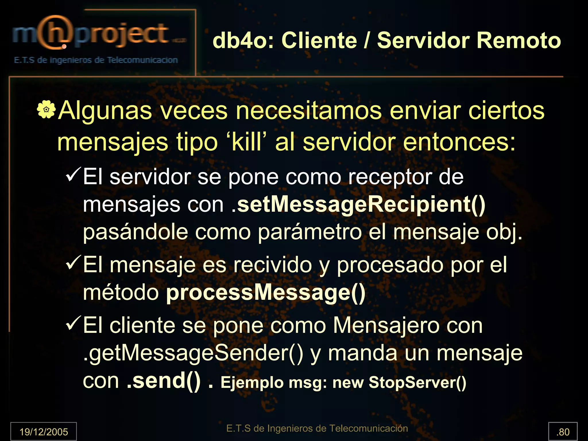 db4o: Cliente / Servidor Remoto


       Algunas veces necesitamos enviar ciertos
       mensajes tipo ‘kill’ al servidor entonces:
             El servidor se pone como receptor de
             mensajes con .setMessageRecipient()
             pasándole como parámetro el mensaje obj.
             El mensaje es recivido y procesado por el
             método processMessage()
             El cliente se pone como Mensajero con
             .getMessageSender() y manda un mensaje
             con .send() . Ejemplo msg: new StopServer()

19/12/2005                 E.T.S de Ingenieros de Telecomunicación   .80
 