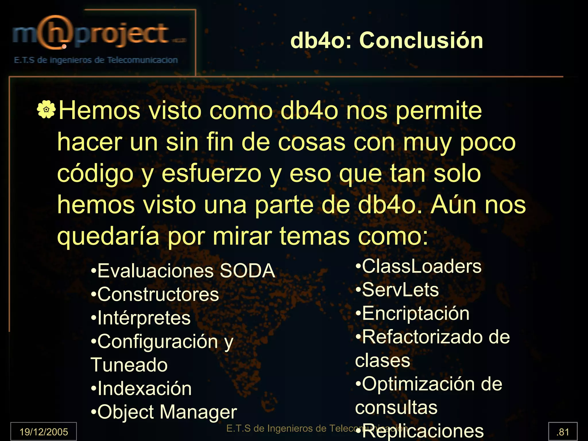 db4o: Conclusión


       Hemos visto como db4o nos permite
       hacer un sin fin de cosas con muy poco
       código y esfuerzo y eso que tan solo
       hemos visto una parte de db4o. Aún nos
       quedaría por mirar temas como:
             •Evaluaciones SODA                       •ClassLoaders
             •Constructores                           •ServLets
             •Intérpretes                             •Encriptación
             •Configuración y                         •Refactorizado de
             Tuneado                                  clases
             •Indexación                              •Optimización de
             •Object Manager                          consultas
19/12/2005                                            •Replicaciones
                          E.T.S de Ingenieros de Telecomunicación         .81
 