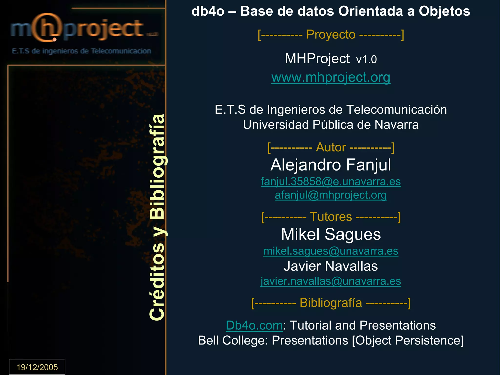 db4o – Base de datos Orientada a Objetos
                                                       [---------- Proyecto ----------]
                                                           MHProject v1.0
                                                          www.mhproject.org

                                            E.T.S de Ingenieros de Telecomunicación


             Créditos y Bibliografía
                                                 Universidad Pública de Navarra
                                                         [---------- Autor ----------]
                                                          Alejandro Fanjul
                                                        fanjul.35858@e.unavarra.es
                                                           afanjul@mhproject.org
                                                        [---------- Tutores ----------]
                                                             Mikel Sagues
                                                        mikel.sagues@unavarra.es
                                                              Javier Navallas
                                                        javier.navallas@unavarra.es
                                                     [---------- Bibliografía ----------]
                                             Db4o.com: Tutorial and Presentations
                                        Bell College: Presentations [Object Persistence]

19/12/2005                             E.T.S de Ingenieros de Telecomunicación              .82
 