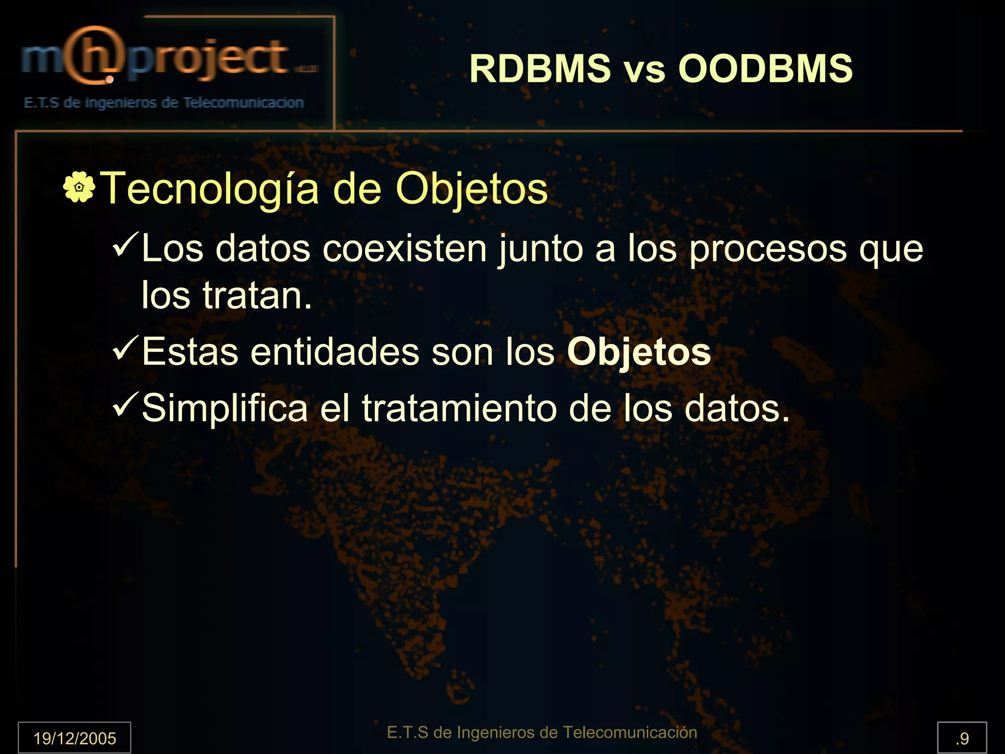 RDBMS vs OODBMS


       Tecnología de Objetos
             Los datos coexisten junto a los procesos que
             los tratan.
             Estas entidades son los Objetos
             Simplifica el tratamiento de los datos.




19/12/2005                E.T.S de Ingenieros de Telecomunicación   .9
 