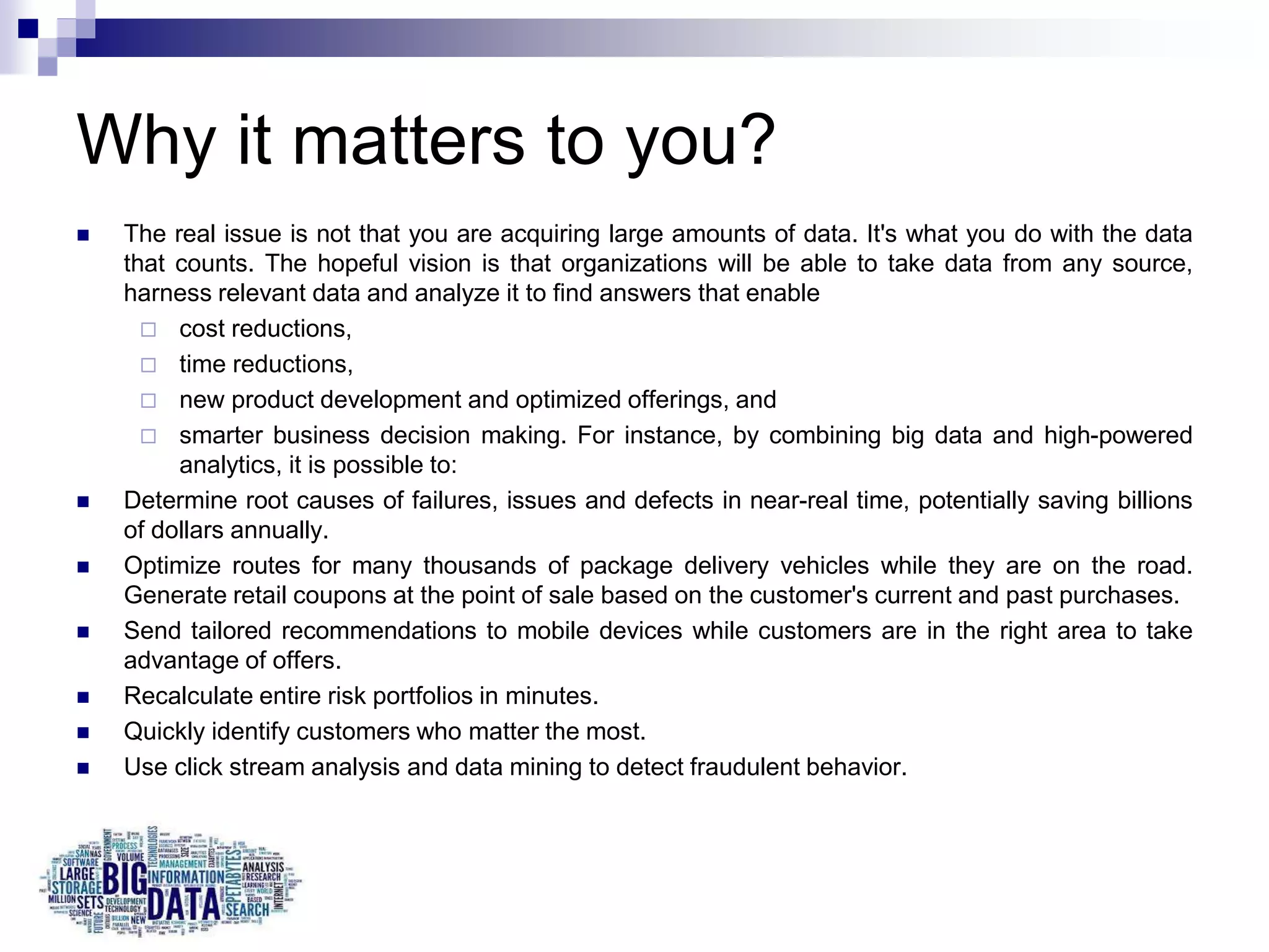 Why it matters to you?
 The real issue is not that you are acquiring large amounts of data. It's what you do with the data
that counts. The hopeful vision is that organizations will be able to take data from any source,
harness relevant data and analyze it to find answers that enable
 cost reductions,
 time reductions,
 new product development and optimized offerings, and
 smarter business decision making. For instance, by combining big data and high-powered
analytics, it is possible to:
 Determine root causes of failures, issues and defects in near-real time, potentially saving billions
of dollars annually.
 Optimize routes for many thousands of package delivery vehicles while they are on the road.
Generate retail coupons at the point of sale based on the customer's current and past purchases.
 Send tailored recommendations to mobile devices while customers are in the right area to take
advantage of offers.
 Recalculate entire risk portfolios in minutes.
 Quickly identify customers who matter the most.
 Use click stream analysis and data mining to detect fraudulent behavior.
 
