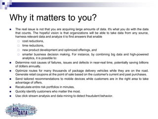 Why it matters to you?
 The real issue is not that you are acquiring large amounts of data. It's what you do with the data
that counts. The hopeful vision is that organizations will be able to take data from any source,
harness relevant data and analyze it to find answers that enable
 cost reductions,
 time reductions,
 new product development and optimized offerings, and
 smarter business decision making. For instance, by combining big data and high-powered
analytics, it is possible to:
 Determine root causes of failures, issues and defects in near-real time, potentially saving billions
of dollars annually.
 Optimize routes for many thousands of package delivery vehicles while they are on the road.
Generate retail coupons at the point of sale based on the customer's current and past purchases.
 Send tailored recommendations to mobile devices while customers are in the right area to take
advantage of offers.
 Recalculate entire risk portfolios in minutes.
 Quickly identify customers who matter the most.
 Use click stream analysis and data mining to detect fraudulent behavior.
 