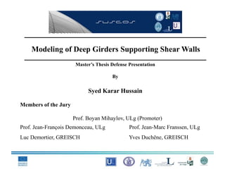 Modeling of Deep Girders Supporting Shear Walls
Master’s Thesis Defense Presentation
By
Syed Karar Hussain
Members of the Jury
Prof. Boyan Mihaylov, ULg (Promoter)
Prof. Jean-François Demonceau, ULg Prof. Jean-Marc Franssen, ULg
Luc Demortier, GREISCH Yves Duchêne, GREISCH
 