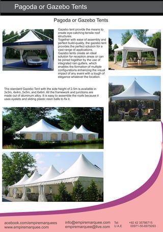 Pagoda or Gazebo Tents
Pagoda or Gazebo Tents
Gazebo tent provide the means to
create eye-catching tensile roof
structures.
Together with ease of assembly and
perfect build-quality, the gazebo tent
provides the perfect solution for a
vast range of applications.
Gazebo tents create an ideal
solution for reception areas or can
be joined together by the use of
integrated rain gutters, which
enables the formation of multiple
conﬁgurations enhancing the visual
impact of any event with a tough of
elegance whatever the location.
The standard Gazebo Tent with the side height of 2.5m is available in
3x3m, 4x4m, 5x5m, and 6x6m. All the framework and junctions are
made out of aluminum alloy. It is easy to assemble the roofs because it
uses eyelets and sliding plastic resin balls to ﬁx it.
acebook.com/empiremarquees
www.empiremarquee.com
info@empiremarquee.com
empiremarquee@live.com
Tel: +92 42 35786715
U.A.E 00971-50-6975093
 