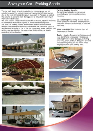 Save your Car Parking Shade
The car park sheds is basic product in our company and our top
priority, because this product has great importance to the consumer
due to the heat of the scorching sun, especially in Pakistan to protect
the car and its contents from damage and to mitigate the severity of
the heat inside the car.
We have various kinds different sizes of Car shades, whether in homes
or commercial markets or airports or in the arena of companies.
We have car parking shades with different shapes and distinctive
designs, we have taken into our consideration the consumer gusto as
well as the shade site for car of the sun movement, so we give him free
advice, and we offer him the appropriate design of the car shade
according to their location.
Parking Shades Beneﬁts
Our parking shades bring many great
beneﬁts to your commercial premises,
including:
UV screening Our parking shades provide
health protection for clients and employees.
They also minimize sun damage to vehicles'
paint jobs.
Water repellence Rain bounces right off
these parking shades.
Cooler vehicles Our parking shades protect
your clients' and employees' vehicles are
protected from weather damage, including
rain, wind, snow, and sun. They also prevent
vehicles from getting too hot inside when
they're parked in your parking area.
 